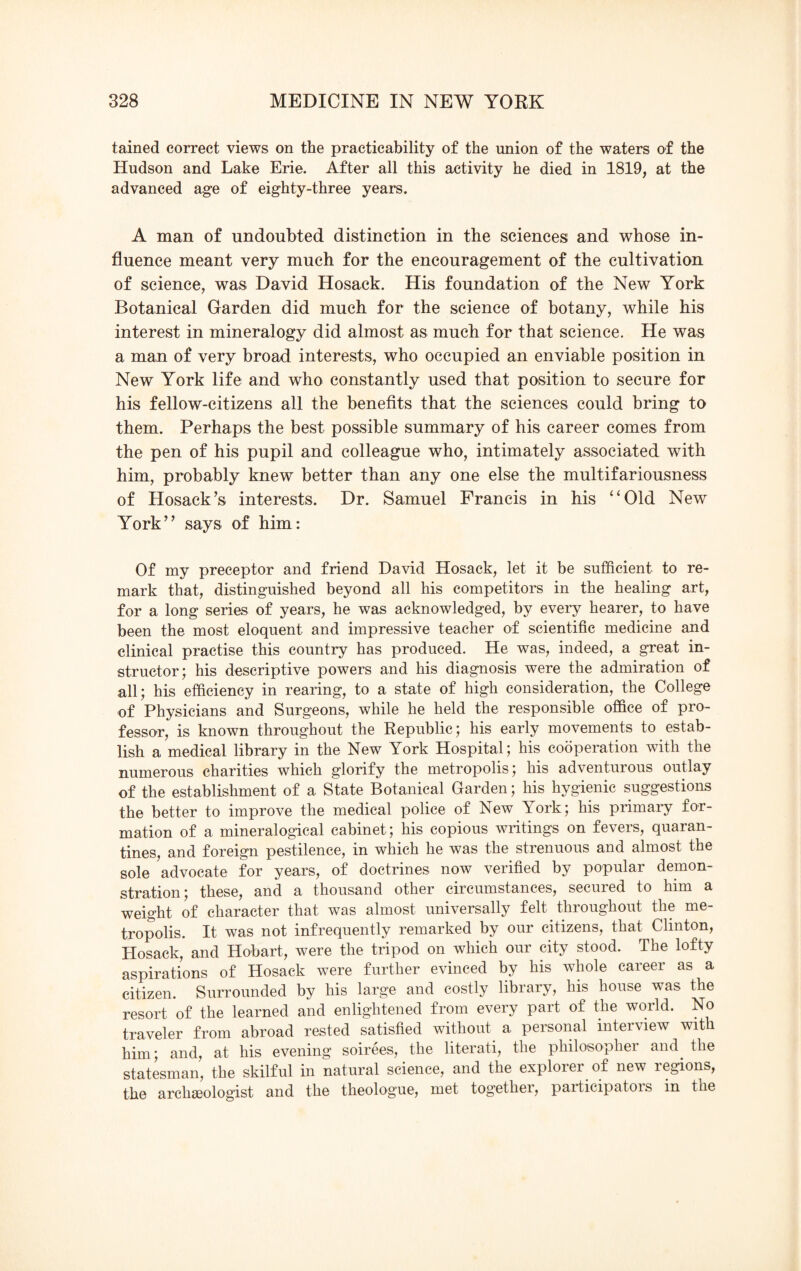 tained correct views on the practicability of the union of the waters of the Hudson and Lake Erie. After all this activity he died in 1819, at the advanced age of eighty-three years. A man of undoubted distinction in the sciences and whose in¬ fluence meant very much for the encouragement of the cultivation of science, was David Hosack. His foundation of the New York Botanical Garden did much for the science of botany, while his interest in mineralogy did almost as much for that science. He was a man of very broad interests, who occupied an enviable position in New York life and who constantly used that position to secure for his fellow-citizens all the benefits that the sciences could bring to them. Perhaps the best possible summary of his career comes from the pen of his pupil and colleague who, intimately associated with him, probably knew better than any one else the multifariousness of Hosack’s interests. Dr. Samuel Francis in his “Old New York” says of him: Of my preceptor and friend David Hosack, let it be sufficient to re¬ mark that, distinguished beyond all his competitors in the healing art, for a long series of years, he was acknowledged, by every hearer, to have been the most eloquent and impressive teacher of scientific medicine and clinical practise this country has produced. He was, indeed, a great in¬ structor; his descriptive powers and his diagnosis were the admiration of all; his efficiency in rearing, to a state of high consideration, the College of Physicians and Surgeons, while he held the responsible office of pro¬ fessor, is known throughout the Republic; his early movements to estab¬ lish a medical library in the New York Hospital; his cooperation with the numerous charities which glorify the metropolis; his adventurous outlay of the establishment of a State Botanical Garden; his hygienic suggestions the better to improve the medical police of New Tork; his primary for¬ mation of a mineralogical cabinet; his copious writings on fevers, quaran¬ tines, and foreign pestilence, in which he was the strenuous and almost the sole advocate for years, of doctrines now verified by popular demon¬ stration; these, and a thousand other circumstances, secured to him a weight of character that was almost universally felt throughout the me¬ tropolis. It was not infrequently remarked by our citizens, that Clinton, Hosack, and Hobart, were the tripod on which our city stood. The lofty aspirations of Hosack were further evinced by his whole career as a citizen. Surrounded by his large and costly library, his house was the resort of the learned and enlightened from every part of the world. No traveler from abroad rested satisfied without a personal interview with him; and, at his evening soirees, the literati, the philosopher and the statesman, the skilful in natural science, and the explorer of new regions, the archaeologist and the theologue, met togethei, participators in the