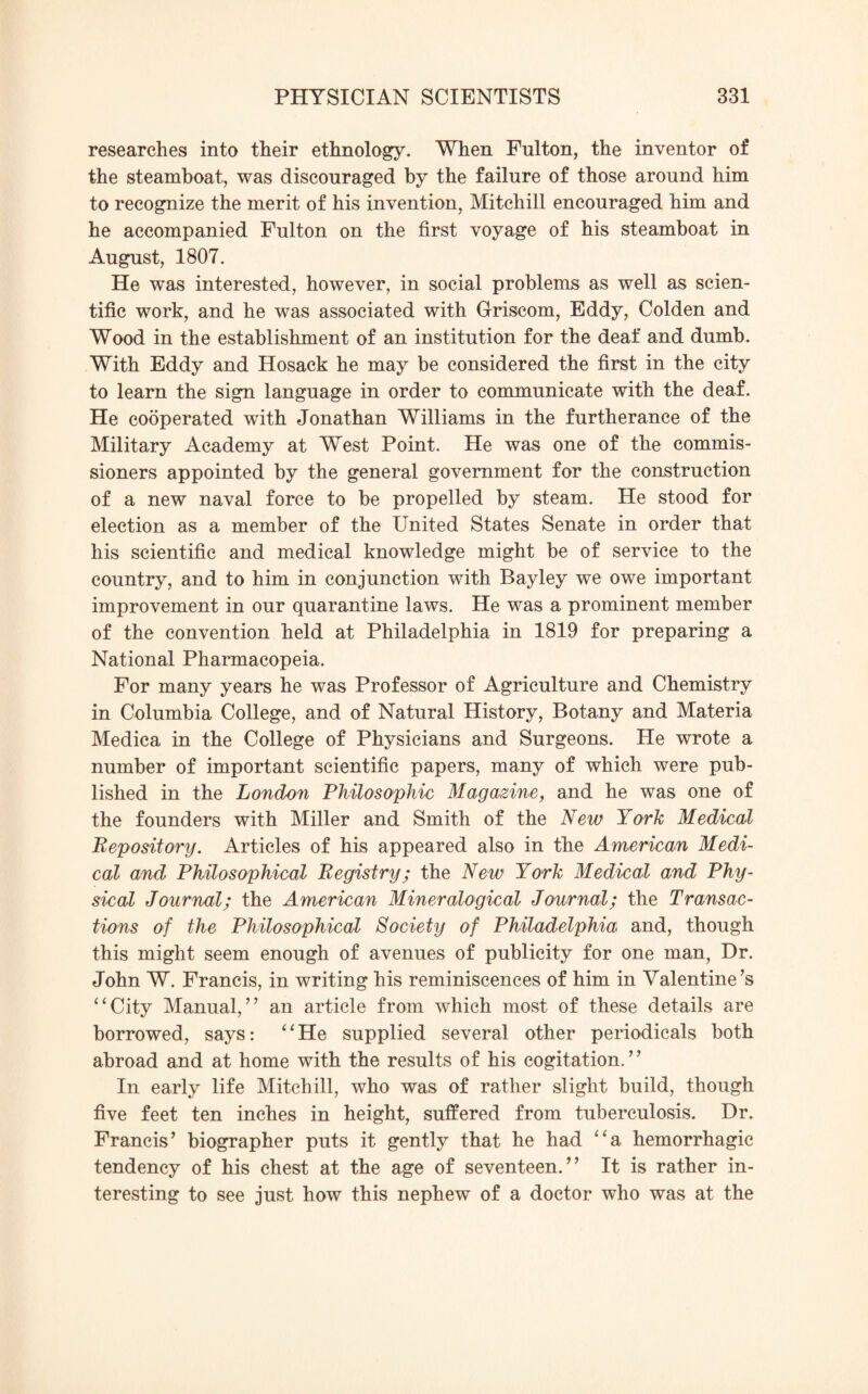 researches into their ethnology. When Fulton, the inventor of the steamboat, was discouraged by the failure of those around him to recognize the merit of his invention, Mitchill encouraged him and he accompanied Fulton on the first voyage of his steamboat in August, 1807. He was interested, however, in social problems as well as scien¬ tific work, and he was associated with Griscom, Eddy, Colden and Wood in the establishment of an institution for the deaf and dumb. With Eddy and Hosack he may be considered the first in the city to learn the sign language in order to communicate with the deaf. He cooperated with Jonathan Williams in the furtherance of the Military Academy at West Point. He was one of the commis¬ sioners appointed by the general government for the construction of a new naval force to be propelled by steam. He stood for election as a member of the United States Senate in order that his scientific and medical knowledge might be of service to the country, and to him in conjunction with Bayley we owe important improvement in our quarantine laws. He was a prominent member of the convention held at Philadelphia in 1819 for preparing a National Pharmacopeia. For many years he was Professor of Agriculture and Chemistry in Columbia College, and of Natural History, Botany and Materia Medica in the College of Physicians and Surgeons. He wrote a number of important scientific papers, many of which were pub¬ lished in the London Philosophic Magazine, and he was one of the founders with Miller and Smith of the New York Medical Repository. Articles of his appeared also in the American Medi¬ cal and Philosophical Registry; the New York Medical and Phy¬ sical Journal; the American Mineralogical Journal; the Transac¬ tions of the Philosophical Society of Philadelphia and, though this might seem enough of avenues of publicity for one man, Dr. John W. Francis, in writing his reminiscences of him in Valentine’s “City Manual,” an article from which most of these details are borrowed, says: “He supplied several other periodicals both abroad and at home with the results of his cogitation. ’ ’ In early life Mitchill, who was of rather slight build, though five feet ten inches in height, suffered from tuberculosis. Dr. Francis’ biographer puts it gently that he had “a hemorrhagic tendency of his chest at the age of seventeen.” It is rather in¬ teresting to see just how this nephew of a doctor who was at the