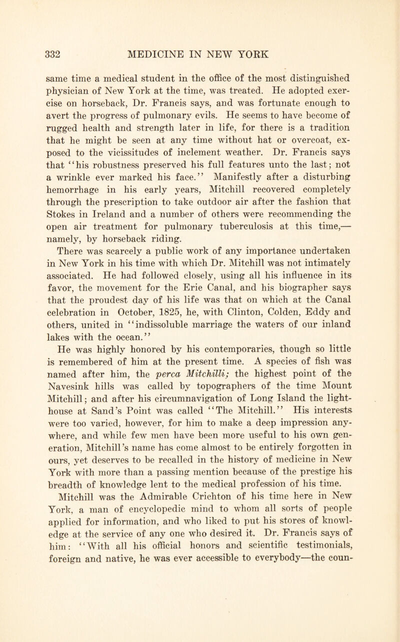 same time a medical student in the office of the most distinguished physician of New York at the time, was treated. He adopted exer¬ cise on horseback, Dr. Francis says, and was fortunate enough to avert the progress of pulmonary evils. He seems to have become of rugged health and strength later in life, for there is a tradition that he might be seen at any time without hat or overcoat, ex¬ posed to the vicissitudes of inclement weather. Dr. Francis says that “his robustness preserved his full features unto the last; not a wrinkle ever marked his face.” Manifestly after a disturbing hemorrhage in his early years, Mitchill recovered completely through the prescription to take outdoor air after the fashion that Stokes in Ireland and a number of others were recommending the open air treatment for pulmonary tuberculosis at this time,— namely, by horseback riding. There was scarcely a public work of any importance undertaken in New York in his time with which Dr. Mitchill was not intimately associated. He had followed closely, using all his influence in its favor, the movement for the Erie Canal, and his biographer says that the proudest day of his life was that on which at the Canal celebration in October, 1825, he, with Clinton, Golden, Eddy and others, united in “indissoluble marriage the waters of our inland lakes with the ocean.” He was highly honored by his contemporaries, though so little is remembered of him at the present time. A species of fish was named after him, the perca Mitchilli; the highest point of the Navesink hills was called by topographers of the time Mount Mitchill; and after his circumnavigation of Long Island the light¬ house at Sand’s Point was called “The Mitchill.” His interests were too varied, however, for him to make a deep impression any¬ where, and while few men have been more useful to his own gen¬ eration, Mitchill’s name has come almost to be entirely forgotten in ours, yet deserves to be recalled in the history of medicine in New York with more than a passing mention because of the prestige his breadth of knowledge lent to the medical profession of his time. Mitchill was the Admirable Crichton of his time here in New York, a man of encyclopedic mind to whom all sorts of people applied for information, and who liked to put his stores of knowl¬ edge at the service of any one who desired it. Dr. Francis says of him: “With all his official honors and scientific testimonials, foreign and native, he was ever accessible to everybody—the coun-