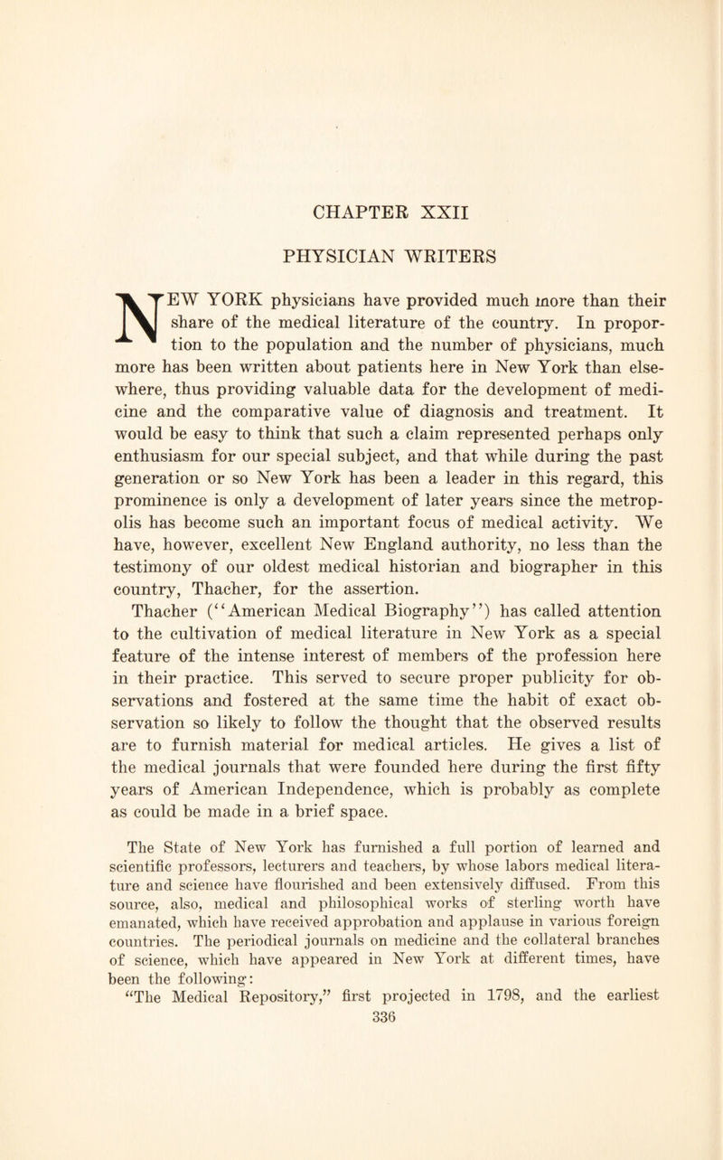 CHAPTER XXII PHYSICIAN WRITERS NEW YORK physicians have provided much more than their share of the medical literature of the country. In propor¬ tion to the population and the number of physicians, much more has been written about patients here in New York than else¬ where, thus providing valuable data for the development of medi¬ cine and the comparative value of diagnosis and treatment. It would be easy to think that such a claim represented perhaps only enthusiasm for our special subject, and that while during the past generation or so New York has been a leader in this regard, this prominence is only a development of later years since the metrop¬ olis has become such an important focus of medical activity. We have, however, excellent New England authority, no less than the testimony of our oldest medical historian and biographer in this country, Thacher, for the assertion. Thacher (“American Medical Biography”) has called attention to the cultivation of medical literature in New York as a special feature of the intense interest of members of the profession here in their practice. This served to secure proper publicity for ob¬ servations and fostered at the same time the habit of exact ob¬ servation so likely to follow the thought that the observed results are to furnish material for medical articles. He gives a list of the medical journals that were founded here during the first fifty years of American Independence, which is probably as complete as could be made in a brief space. The State of New York has furnished a full portion of learned and scientific professors, lecturers and teachers, by whose labors medical litera¬ ture and science have flourished and been extensively diffused. From this source, also, medical and philosophical works of sterling worth have emanated, which have received approbation and applause in various foreign countries. The periodical journals on medicine and the collateral branches of science, which have appeared in New York at different times, have been the following: “The Medical Repository,” first projected in 1798, and the earliest