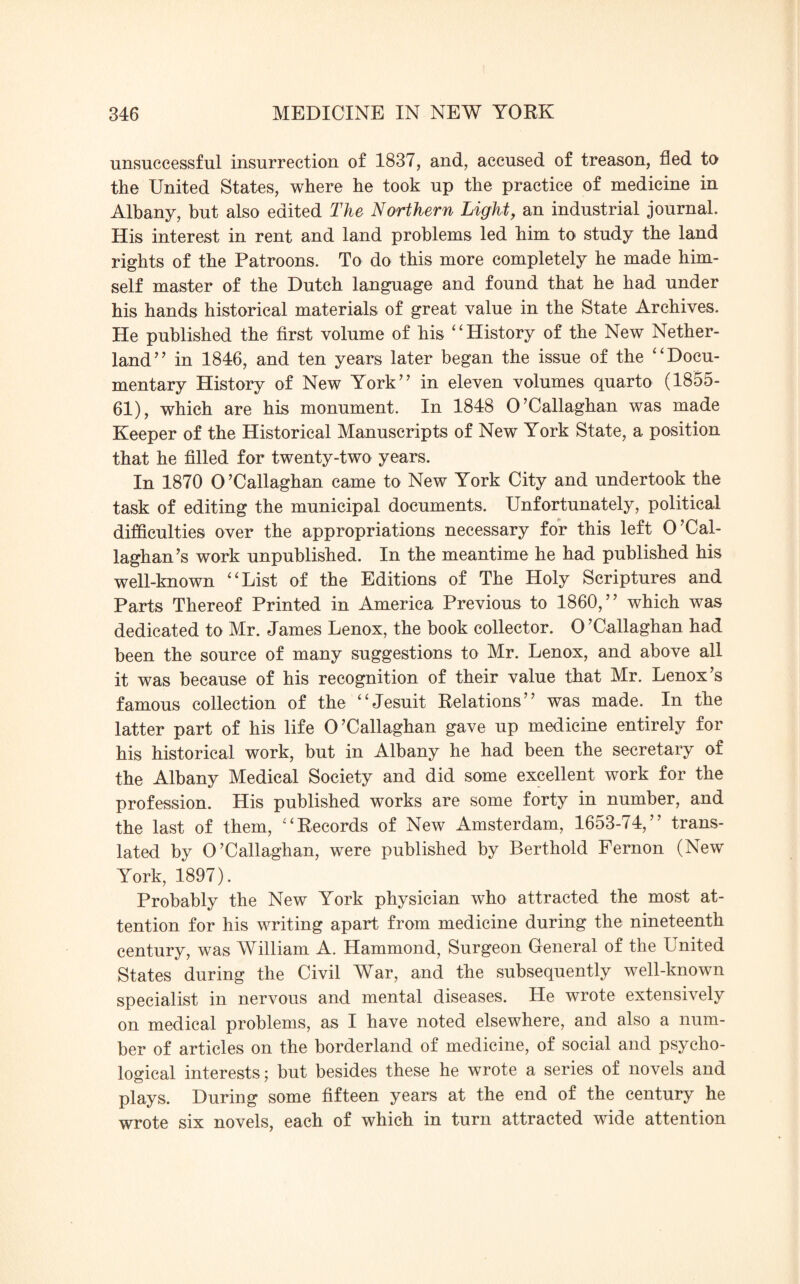 unsuccessful insurrection of 1837, and, accused of treason, fled to the United States, where he took up the practice of medicine in Albany, but also edited The Northern Light, an industrial journal. His interest in rent and land problems led him to study the land rights of the Patroons. To do this more completely he made him¬ self master of the Dutch language and found that he had under his hands historical materials of great value in the State Archives. He published the first volume of his “History of the New Nether- land’7 in 1846, and ten years later began the issue of the “Docu¬ mentary History of New York” in eleven volumes quarto (1855- 61), which are his monument. In 1848 O’Callaghan was made Keeper of the Historical Manuscripts of New York State, a position that he filled for twenty-two years. In 1870 O’Callaghan came to New York City and undertook the task of editing the municipal documents. Unfortunately, political difficulties over the appropriations necessary for this left 0’Cal¬ laghan’s work unpublished. In the meantime he had published his well-known “List of the Editions of The Holy Scriptures and Parts Thereof Printed in America Previous to 1860,” which was dedicated to Mr. James Lenox, the book collector. O’Callaghan had been the source of many suggestions to Mr. Lenox, and above all it was because of his recognition of their value that Mr. Lenox’s famous collection of the “Jesuit Relations” was made. In the latter part of his life O’Callaghan gave up medicine entirely for his historical work, but in Albany he had been the secretary of the Albany Medical Society and did some excellent work for the profession. His published works are some forty in number, and the last of them, “Records of New Amsterdam, 1653-74,” trans¬ lated by O’Callaghan, were published by Berthold Femon (New York, 1897). Probably the New York physician who attracted the most at¬ tention for his writing apart from medicine during the nineteenth century, was William A. Hammond, Surgeon General of the United States during the Civil War, and the subsequently well-known specialist in nervous and mental diseases. He wrote extensively on medical problems, as I have noted elsewhere, and also a num¬ ber of articles on the borderland of medicine, of social and psycho¬ logical interests; but besides these he wrote a series of novels and plays. During some fifteen years at the end of the century he wrote six novels, each of which in turn attracted wide attention