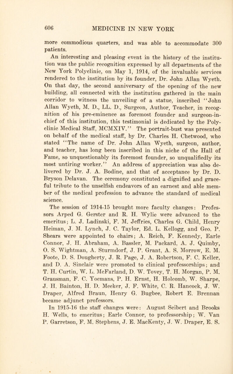 more commodious quarters, and was able to accommodate 300 patients. An interesting and pleasing event in the history of the institu¬ tion was the public recognition expressed by all departments of the New York Polyclinic, on May 1, 1914, of the invaluable services rendered to the institution by its founder, Dr. John Allan Wyeth. On that day, the second anniversary of the opening of the new building, all connected with the institution gathered in the main corridor to witness the unveiling of a statue, inscribed “John Allan Wyeth, M. D., LL. D., Surgeon, Author, Teacher, in recog¬ nition of his pre-eminence as foremost founder and surgeon-in¬ chief of this institution, this testimonial is dedicated by the Poly¬ clinic Medical Staff, MCMXIV. ” The portrait-bust was presented on behalf of the medical staff, by Dr. Charles H. Chetwood, who stated “The name of Dr. John Allan Wyeth, surgeon, author, and teacher, has long been inscribed in this niche of the Hall of Fame, so unquestionably its foremost founder, so unqualifiedly its most untiring worker.” An address of appreciation was also de¬ livered by Dr. J. A. Bodine, and that of acceptance by Dr. D. Bryson Delavan. The ceremony constituted a dignified and grace¬ ful tribute to the unselfish endeavors of an earnest and able mem¬ ber of the medical profession to advance the standard of medical science. The session of 1914-15 brought more faculty changes: Profes¬ sors Arped G. Gerster and R. H. Wylie were advanced to the emeritus ; L. J. Ladinski, F. M. Jeffries, Charles G. Child, Henry Heiman, J. M. Lynch, J. C. Taylor, Ed. L. Kellogg, and Geo. P. Shears were appointed to chairs; A. Reich, F. Kennedy, Earle Connor, J. H. Abraham, A. Bassler, M. Packard, A. J. Quimby, O. S. Wightman, A. Sturmdorf, J. P. Grant, A. S. Morrow, E. M. Foote, D. S. Dougherty, J. R. Page, J. A. Robertson, F. C. Keller, and D. A. Sinclair were promoted to clinical professorships ; and T. H. Curtin, W. L. McFarland, D. W. Tovey, T. H. Morgan, P. M. Grausman, F. C. Yoemans, P. H. Ernst, H. Holcomb, W. Sharpe, J. H. Bainton, H. D. Meeker, J. F. White, C. R. Hancock, J. W. Draper, Alfred Braun, Henry G. Bugbee, Robert E. Brennan became adjunct professors. In 1915-16 the staff changes were: August Seibert and Brooks H. Wells, to emeritus; Earle Connor, to professorship; W. Van P. Garretson, F. M. Stephens, J. E. MacKenty, J. W. Draper, E. S.