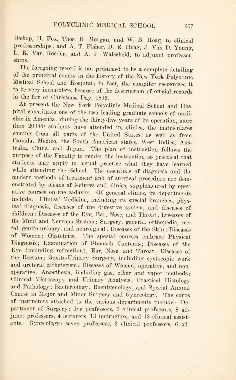 Bishop, H. Fox, Thos. H. Morgan, and W. B. Hoag, to clinical professorships; and A. T. Fisher, D. E. Hoag, J. Van D. Young, Van Roeder, and A. J. Walscheid, to adjunct professor- ships. The foregoing record is not presumed to be a complete detailing of the principal events in the history of the New York Polyclinic Medical School and Hospital; in fact, the compiler recognizes it to be very incomplete, because of the destruction of official records in the fire of Christmas Day, 1896. At present the New York Polyclinic Medical School and Hos¬ pital constitutes one of the two leading graduate schools of medi¬ cine in America; during the thirty-five years of its operation, more than 20,000 students have attended its clinics, the matriculates coming from all parts of the United States, as well as from Canada, Mexico, the South American states, West Indies, Aus¬ tralia, China, and Japan. The plan of instruction follows the purpose of the Faculty to render the instruction so practical that students may apply in actual practice what they have learned while attending the School. The essentials of diagnosis and the modern methods of treatment and of surgical procedure are dem¬ onstrated by means of lectures and clinics, supplemented by oper¬ ative courses on the cadaver. Of general clinics, its departments include: Clinical Medicine, including its special branches, phys¬ ical diagnosis, diseases of the digestive system, and diseases of children; Diseases of the Eye, Ear, Nose, and Throat; Diseases of the Mind and Nervous System ; Surgery, general, orthopedic, rec¬ tal, genito-urinary, and neurolgical; Diseases of the Skin; Diseases of Women; Obstetrics. The special courses embrace Physical Diagnosis; Examination of Stomach Contents; Diseases of the Eye (including refraction), Ear, Nose, and Throat; Diseases of the Rectum; Genito-Urinary Surgery, including cystocopic work and ureteral catheterism; Diseases of Women, operative, and non- operative; Anaesthesia, including gas, ether and vapor methods; Clinical Microscopy and Urinary Analysis; Practical Histology and Pathology; Bacteriology; Roentgenology, and Special Annual Course in Major and Minor Surgery and Gynecology. The corps of instructors attached to the various departments include : De¬ partment of Surgery: five professors, 6 clinical professors, 8 ad¬ junct professors, 4 lecturers, 13 instructors, and 13 clinical assist¬ ants. Gynecology: seven professors, 3 clinical professors, 6 ad-