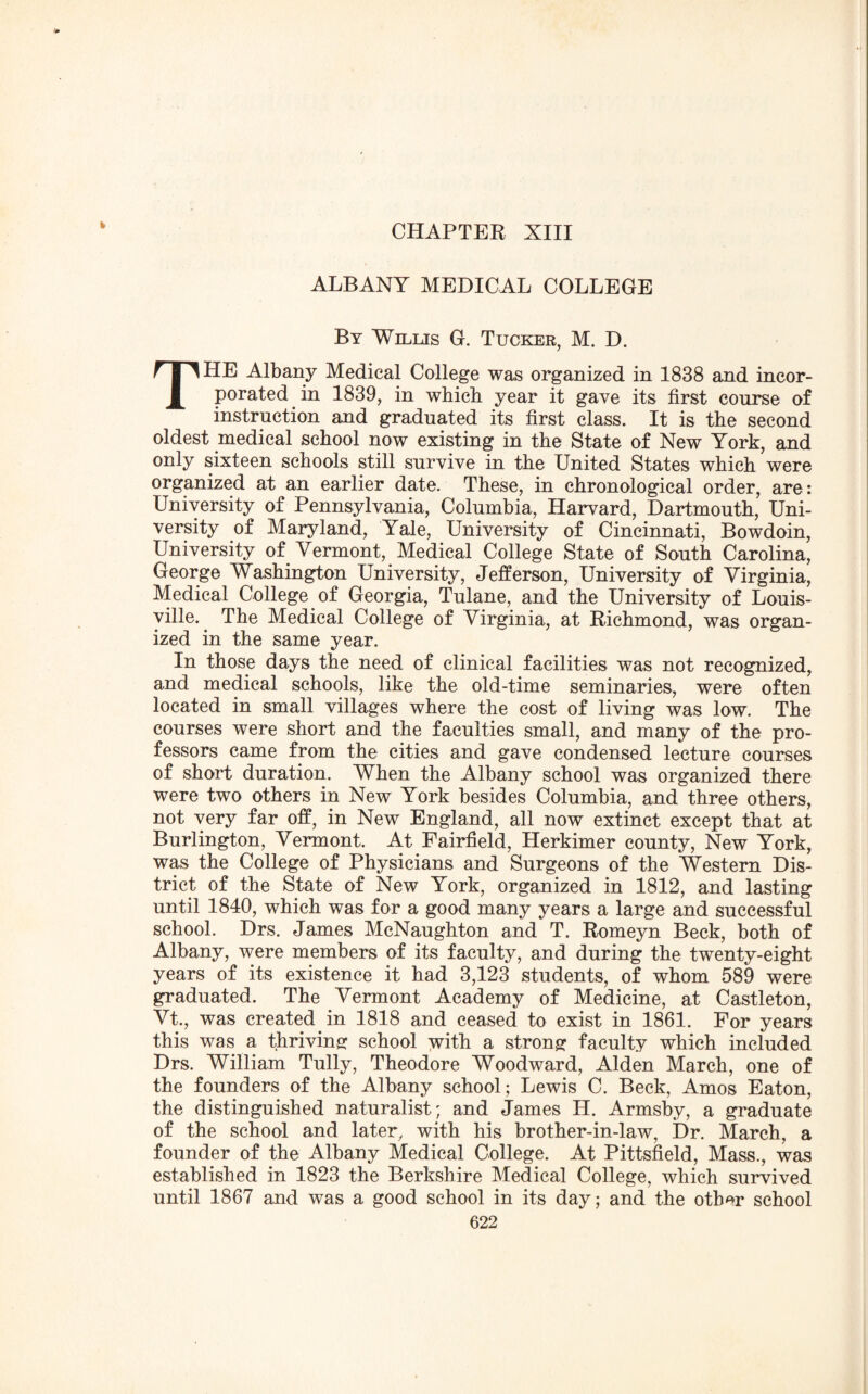 CHAPTER XIII ALBANY MEDICAL COLLEGE By Willis G. Tucker, M. D. THE Albany Medical College was organized in 1838 and incor¬ porated in 1839, in which year it gave its first course of instruction and graduated its first class. It is the second oldest medical school now existing in the State of New York, and only sixteen schools still survive in the United States which were organized at an earlier date. These, in chronological order, are: University of Pennsylvania, Columbia, Harvard, Dartmouth, Uni¬ versity of Maryland, Yale, University of Cincinnati, Bowdoin, University of Vermont, Medical College State of South Carolina, George Washington University, Jefferson, University of Virginia, Medical College of Georgia, Tulane, and the University of Louis¬ ville. The Medical College of Virginia, at Richmond, was organ¬ ized in the same year. In those days the need of clinical facilities was not recognized, and medical schools, like the old-time seminaries, were often located in small villages where the cost of living was low. The courses were short and the faculties small, and many of the pro¬ fessors came from the cities and gave condensed lecture courses of short duration. When the Albany school was organized there were two others in New York besides Columbia, and three others, not very far off, in New England, all now extinct except that at Burlington, Vermont. At Fairfield, Herkimer county, New York, was the College of Physicians and Surgeons of the Western Dis¬ trict of the State of New York, organized in 1812, and lasting until 1840, which was for a good many years a large and successful school. Drs. James McNaughton and T. Romeyn Beck, both of Albany, were members of its faculty, and during the twenty-eight years of its existence it had 3,123 students, of whom 589 were graduated. The Vermont Academy of Medicine, at Castleton, Vt., was created. in 1818 and ceased to exist in 1861. For years this was a thriving school with a strong faculty which included Drs. William Tully, Theodore Woodward, Alden March, one of the founders of the Albany school; Lewis C. Beck, Amos Eaton, the distinguished naturalist; and James H. Armsby, a graduate of the school and later, with his brother-in-law, Dr. March, a founder of the Albany Medical College. At Pittsfield, Mass., was established in 1823 the Berkshire Medical College, which survived until 1867 and was a good school in its day; and the oth*r school