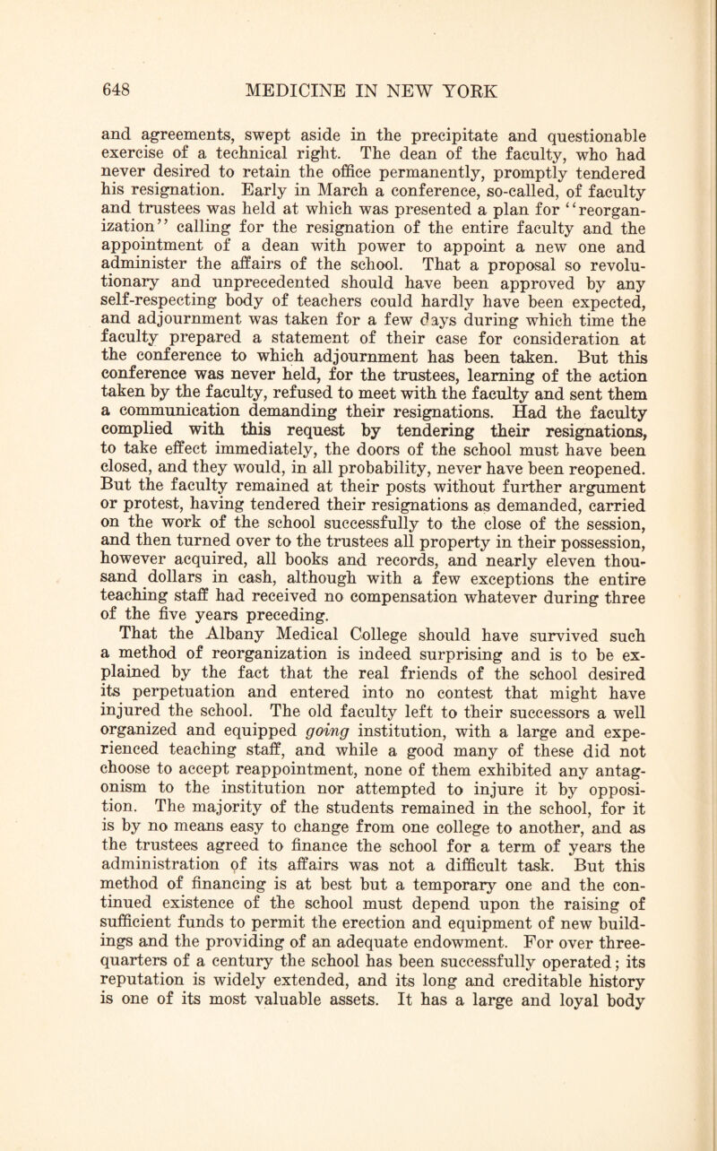 and agreements, swept aside in the precipitate and questionable exercise of a technical right. The dean of the faculty, who had never desired to retain the office permanently, promptly tendered his resignation. Early in March a conference, so-called, of faculty and trustees was held at which was presented a plan for ‘ ‘ reorgan¬ ization” calling for the resignation of the entire faculty and the appointment of a dean with power to appoint a new one and administer the affairs of the school. That a proposal so revolu¬ tionary and unprecedented should have been approved by any self-respecting body of teachers could hardly have been expected, and adjournment was taken for a few days during which time the faculty prepared a statement of their case for consideration at the conference to which adjournment has been taken. But this conference was never held, for the trustees, learning of the action taken by the faculty, refused to meet with the faculty and sent them a communication demanding their resignations. Had the faculty complied with this request by tendering their resignations, to take effect immediately, the doors of the school must have been closed, and they would, in all probability, never have been reopened. But the faculty remained at their posts without further argument or protest, having tendered their resignations as demanded, carried on the work of the school successfully to the close of the session, and then turned over to the trustees all property in their possession, however acquired, all books and records, and nearly eleven thou¬ sand dollars in cash, although with a few exceptions the entire teaching staff had received no compensation whatever during three of the five years preceding. That the Albany Medical College should have survived such a method of reorganization is indeed surprising and is to be ex¬ plained by the fact that the real friends of the school desired its perpetuation and entered into no contest that might have injured the school. The old faculty left to their successors a well organized and equipped going institution, with a large and expe¬ rienced teaching staff, and while a good many of these did not choose to accept reappointment, none of them exhibited any antag¬ onism to the institution nor attempted to injure it by opposi¬ tion. The majority of the students remained in the school, for it is by no means easy to change from one college to another, and as the trustees agreed to finance the school for a term of years the administration of its affairs was not a difficult task. But this method of financing is at best but a temporary one and the con¬ tinued existence of the school must depend upon the raising of sufficient funds to permit the erection and equipment of new build¬ ings and the providing of an adequate endowment. For over three- quarters of a century the school has been successfully operated; its reputation is widely extended, and its long and creditable history is one of its most valuable assets. It has a large and loyal body