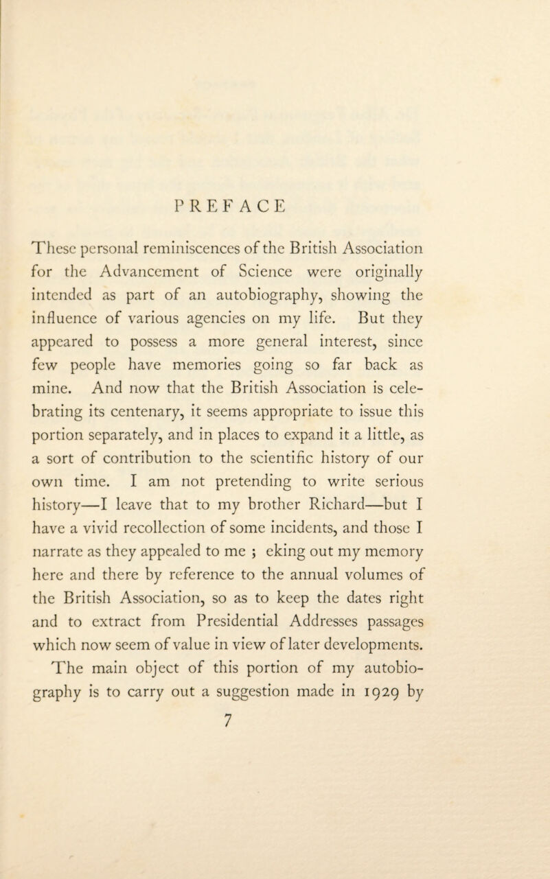 PREFACE These personal reminiscences of the British Association for the Advancement of Science were originally intended as part of an autobiography, showing the influence of various agencies on my life. But they appeared to possess a more general interest, since few people have memories going so far back as mine. And now that the British Association is cele¬ brating its centenary, it seems appropriate to issue this portion separately, and in places to expand it a little, as a sort of contribution to the scientific history of our own time. I am not pretending to write serious history—I leave that to my brother Richard—but I have a vivid recollection of some incidents, and those I narrate as they appealed to me ; eking out my memory here and there by reference to the annual volumes of the British Association, so as to keep the dates right and to extract from Presidential Addresses passages which now seem of value in view of later developments. The main object of this portion of my autobio¬ graphy is to carry out a suggestion made in 1929 by