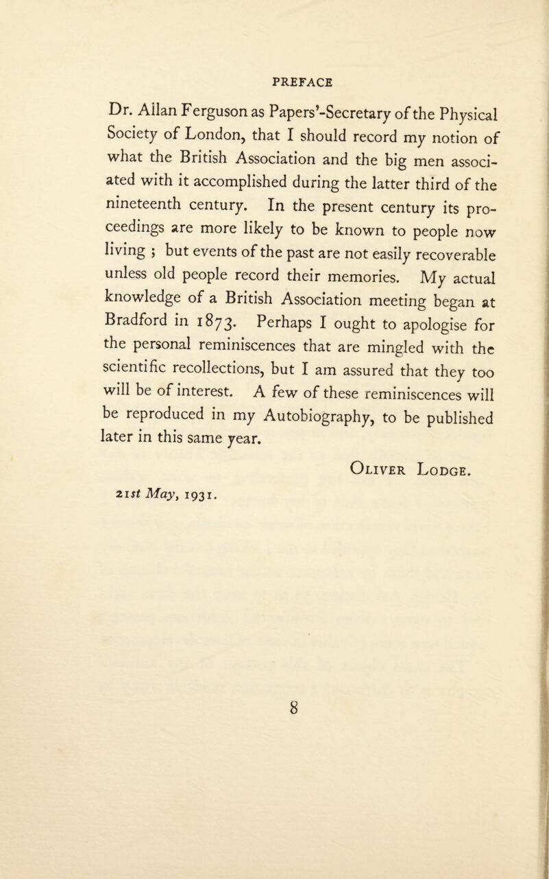 Dr. Allan Ferguson as Papers’-Secretary of the Physical Society of London, that I should record my notion of what the British Association and the big men associ¬ ated with it accomplished during the latter third of the nineteenth century. In the present century its pro¬ ceedings are more likely to be known to people now living ; but events of the past are not easily recoverable unless old people record their memories. My actual knowledge of a British Association meeting began at Bradford in 1873. Perhaps I ought to apologise for the personal reminiscences that are mingled with the scientific recollections, but I am assured that they too will be of interest. A few of these reminiscences will be reproduced in my Autobiography, to be published later in this same year. Oliver Lodge. 21st May, 1931.