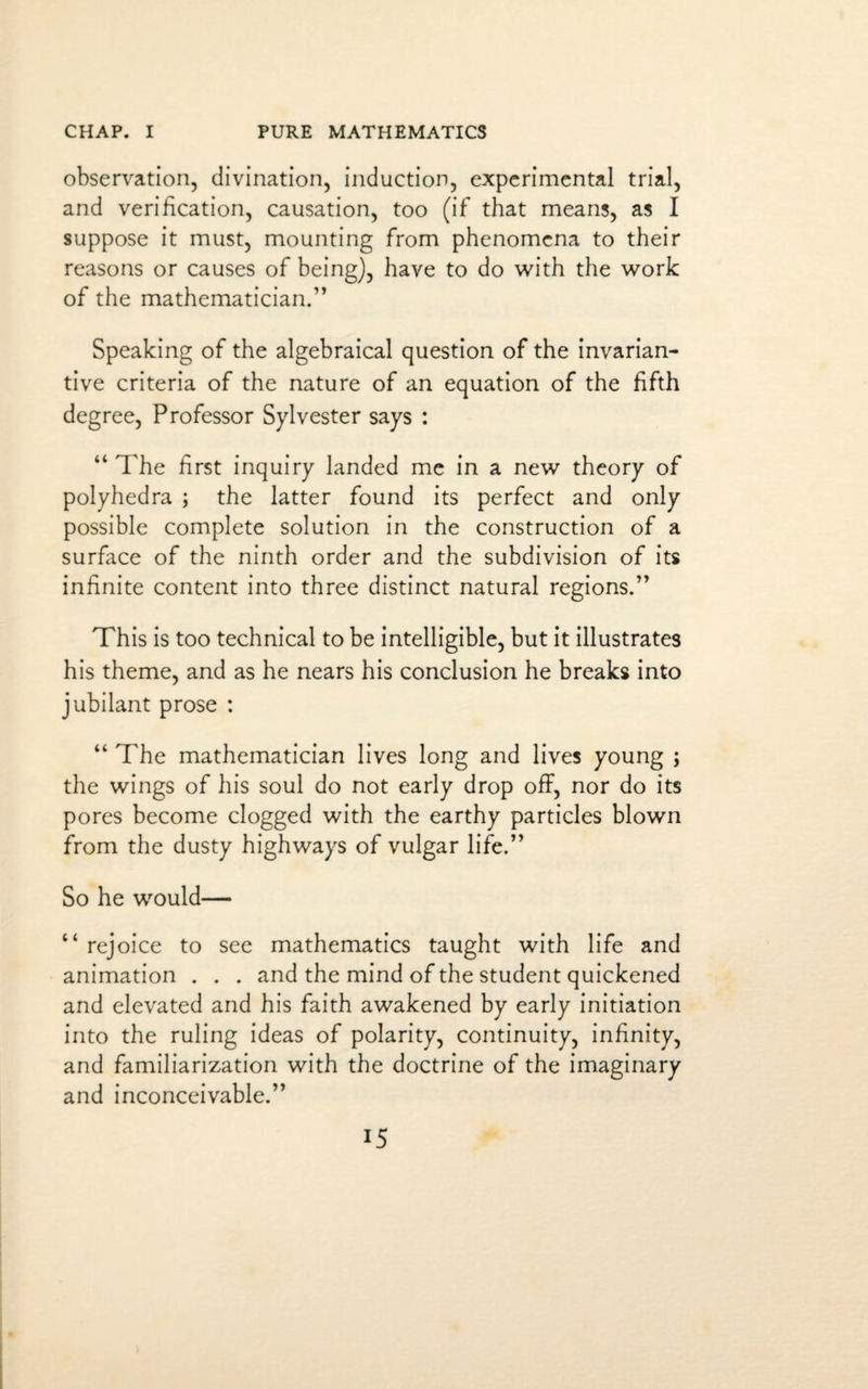 observation, divination, induction, experimental trial, and verification, causation, too (if that means, as I suppose it must, mounting from phenomena to their reasons or causes of being), have to do with the work of the mathematician.” Speaking of the algebraical question of the invarian- tive criteria of the nature of an equation of the fifth degree, Professor Sylvester says : “ The first inquiry landed me in a new theory of polyhedra ; the latter found its perfect and only possible complete solution in the construction of a surface of the ninth order and the subdivision of its infinite content into three distinct natural regions.” This is too technical to be intelligible, but it illustrates his theme, and as he nears his conclusion he breaks into jubilant prose : “ The mathematician lives long and lives young ; the wings of his soul do not early drop off, nor do its pores become clogged with the earthy particles blown from the dusty highways of vulgar life.” So he would—• “ rejoice to see mathematics taught with life and animation . . . and the mind of the student quickened and elevated and his faith awakened by early initiation into the ruling ideas of polarity, continuity, infinity, and familiarization with the doctrine of the imaginary and inconceivable.”