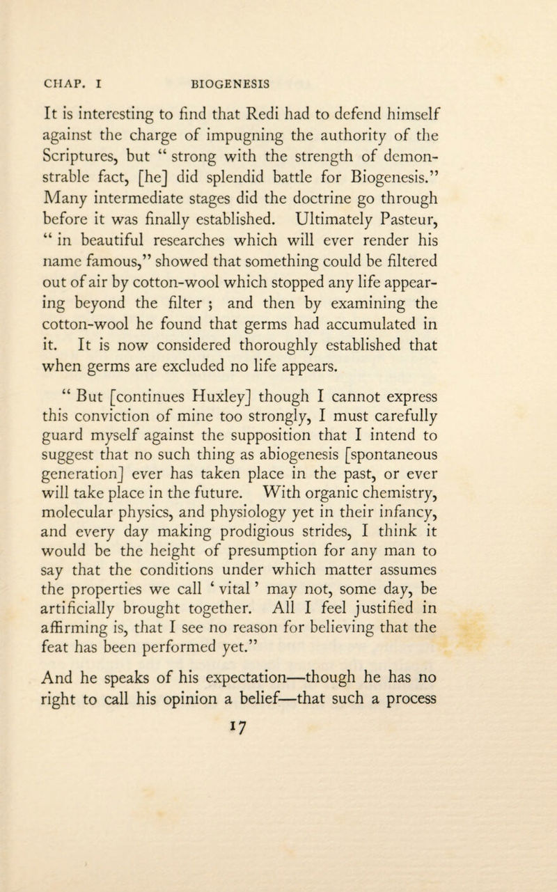 It is interesting to find that Redi had to defend himself against the charge of impugning the authority of the Scriptures, but “ strong with the strength of demon¬ strable fact, [he] did splendid battle for Biogenesis.” Many intermediate stages did the doctrine go through before it was finally established. Ultimately Pasteur, “ in beautiful researches which will ever render his name famous,” showed that something could be filtered out of air by cotton-wool which stopped any life appear¬ ing beyond the filter ; and then by examining the cotton-wool he found that germs had accumulated in it. It is now considered thoroughly established that when germs are excluded no life appears. “ But [continues Huxley] though I cannot express this conviction of mine too strongly, I must carefully guard myself against the supposition that I intend to suggest that no such thing as abiogenesis [spontaneous generation] ever has taken place in the past, or ever will take place in the future. With organic chemistry, molecular physics, and physiology yet in their infancy, and every day making prodigious strides, I think it would be the height of presumption for any man to say that the conditions under which matter assumes the properties we call ‘ vital ’ may not, some day, be artificially brought together. All I feel justified in affirming is, that I see no reason for believing that the feat has been performed yet.” And he speaks of his expectation—though he has no right to call his opinion a belief—that such a process *7