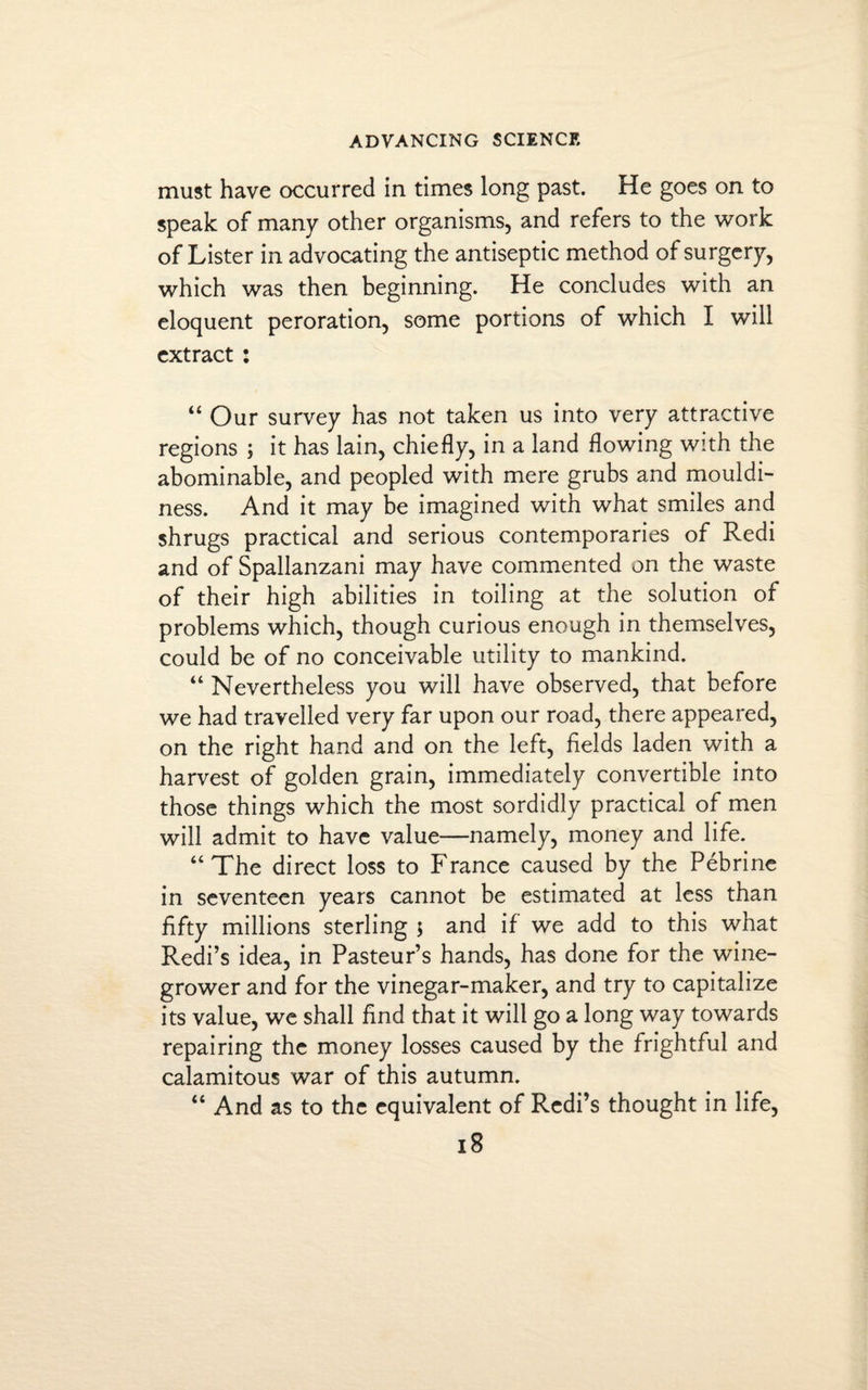 must have occurred in times long past. He goes on to speak of many other organisms, and refers to the work of Lister in advocating the antiseptic method of surgery, which was then beginning. He concludes with an eloquent peroration, some portions of which I will extract : “ Our survey has not taken us into very attractive regions ; it has lain, chiefly, in a land flowing with the abominable, and peopled with mere grubs and mouldi¬ ness. And it may be imagined with what smiles and shrugs practical and serious contemporaries of Redi and of Spallanzani may have commented on the waste of their high abilities in toiling at the solution of problems which, though curious enough in themselves, could be of no conceivable utility to mankind. “ Nevertheless you will have observed, that before we had travelled very far upon our road, there appeared, on the right hand and on the left, fields laden with a harvest of golden grain, immediately convertible into those things which the most sordidly practical of men will admit to have value—namely, money and life. “The direct loss to France caused by the Pebrine in seventeen years cannot be estimated at less than fifty millions sterling $ and if we add to this what Redi’s idea, in Pasteur’s hands, has done for the wine¬ grower and for the vinegar-maker, and try to capitalize its value, we shall find that it will go a long way towards repairing the money losses caused by the frightful and calamitous war of this autumn. “ And as to the equivalent of Redi’s thought in life,