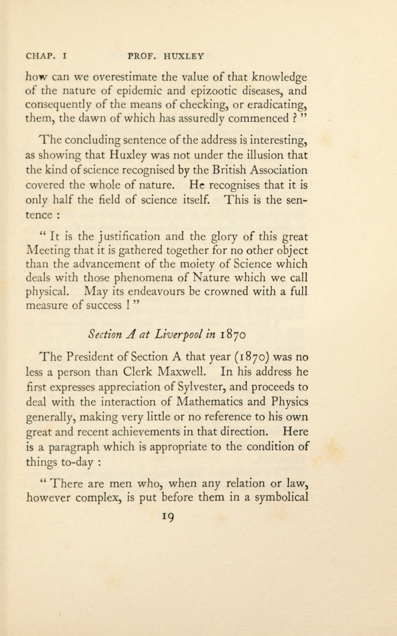 how can we overestimate the value of that knowledge of the nature of epidemic and epizootic diseases, and consequently of the means of checking, or eradicating, them, the dawn of which has assuredly commenced ? ” The concluding sentence of the address is interesting, as showing that Huxley was not under the illusion that the kind of science recognised by the British Association covered the whole of nature. He recognises that it is only half the held of science itself. This is the sen¬ tence : “It is the justification and the glory of this great Meeting that it is gathered together for no other object than the advancement of the moiety of Science which deals with those phenomena of Nature which we call physical. May its endeavours be crowned with a full measure of success ! ” Section A at Liverpool in 1870 The President of Section A that year (1870) was no less a person than Clerk Maxwell. In his address he first expresses appreciation of Sylvester, and proceeds to deal with the interaction of Mathematics and Physics generally, making very little or no reference to his own great and recent achievements in that direction. Here is a paragraph which is appropriate to the condition of things to-day : “ There are men who, when any relation or law, however complex, is put before them in a symbolical