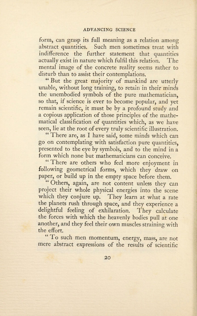 form, can grasp its full meaning as a relation among abstract quantities. Such men sometimes treat with indifference the further statement that quantities actually exist in nature which fulfil this relation. The mental image of the concrete reality seems rather to disturb than to assist their contemplations. “ But the great majority of mankind are utterly unable, without long training, to retain in their minds the unembodied symbols of the pure mathematician, so that, if science is ever to become popular, and yet remain scientific, it must be by a profound study and a copious application of those principles of the mathe¬ matical classification of quantities which, as we have seen, lie at the root of every truly scientific illustration. “ There are, as I have said, some minds which can go on contemplating with satisfaction pure quantities, presented to the eye by symbols, and to the mind in a form which none but mathematicians can conceive. “ There are others who feel more enjoyment in following geometrical forms, which they draw on paper, or build up in the empty space before them. “ Others, again, are not content unless they can project their whole physical energies into the scene which they conjure up. They learn at what a rate the planets rush through space, and they experience a delightful feeling of exhilaration. They calculate the forces with which the heavenly bodies pull at one another, and they feel their own muscles straining with the effort. “To such men momentum, energy, mass, are not mere abstract expressions of the results of scientific