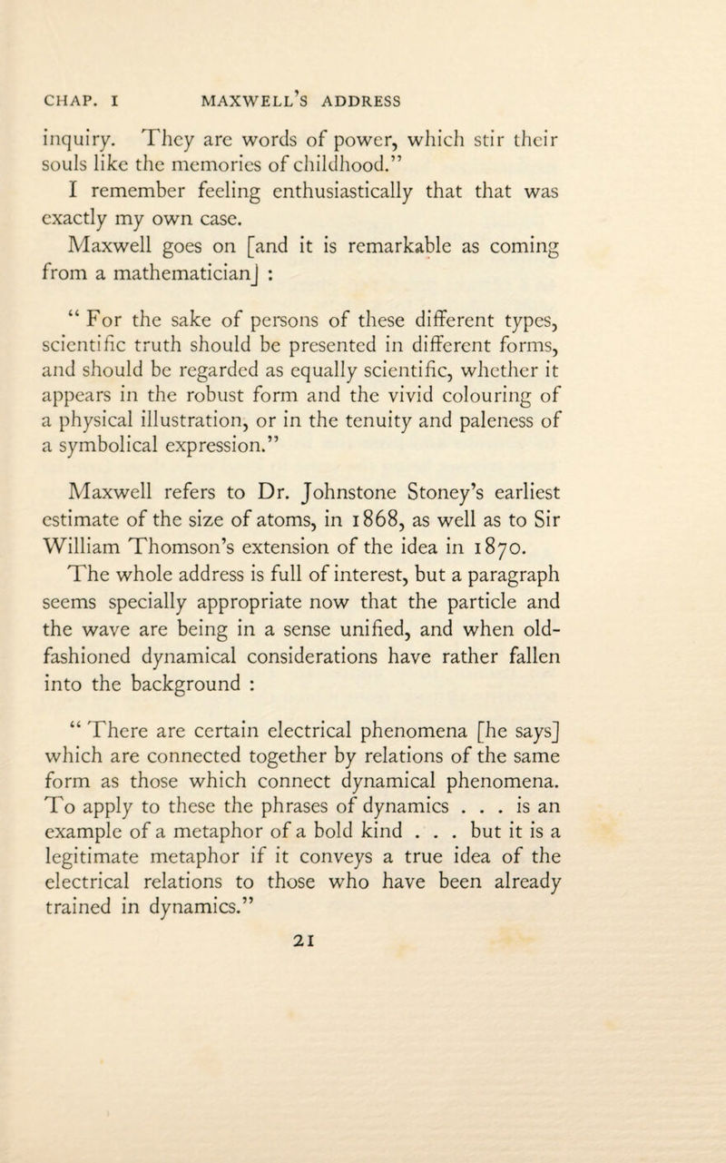 CHAP. I MAXWELL’S ADDRESS inquiry. They are words of power, which stir their souls like the memories of childhood.” I remember feeling enthusiastically that that was exactly my own case. Maxwell goes on [and it is remarkable as coming from a mathematician] : “ For the sake of persons of these different types, scientific truth should be presented in different forms, and should be regarded as equally scientific, whether it appears in the robust form and the vivid colouring of a physical illustration, or in the tenuity and paleness of a symbolical expression.” Maxwell refers to Dr. Johnstone Stoney’s earliest estimate of the size of atoms, in 1868, as well as to Sir William Thomson’s extension of the idea in 1870. The whole address is full of interest, but a paragraph seems specially appropriate now that the particle and the wave are being in a sense unified, and when old- fashioned dynamical considerations have rather fallen into the background : “ There are certain electrical phenomena [he says] which are connected together by relations of the same form as those which connect dynamical phenomena. To apply to these the phrases of dynamics ... is an example of a metaphor of a bold kind . . . but it is a legitimate metaphor if it conveys a true idea of the electrical relations to those who have been already trained in dynamics.”
