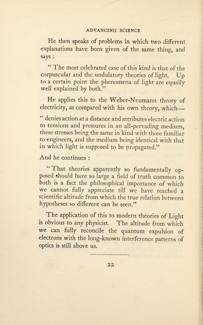 He then speaks of problems in which two different explanations have been given of the same thing, and says : 44 The most celebrated case of this kind is that of the corpuscular and the undulatory theories of light. Up to a certain point the phenomena of light are equally well explained by both.” He applies this to the Weber-Neumann theory of electricity, as compared with his own theory, which— “ denies action at a distance and attributes electric action to tensions and pressures in an all-pervading medium, these stresses being the same in kind with those familiar to engineers, and the medium being identical with that in which light is supposed to be propagated.” And he continues : “ That theories apparently so fundamentally op¬ posed should have so large a field of truth common to both is a fact the philosophical importance of which we cannot fully appreciate till we have reached a scientific altitude from which the true relation between hypotheses so different can be seen.” The application of this to modern theories of Light is obvious to any physicist. The altitude from which we can fully reconcile the quantum expulsion of electrons with the long-known interference patterns of optics is still above us.