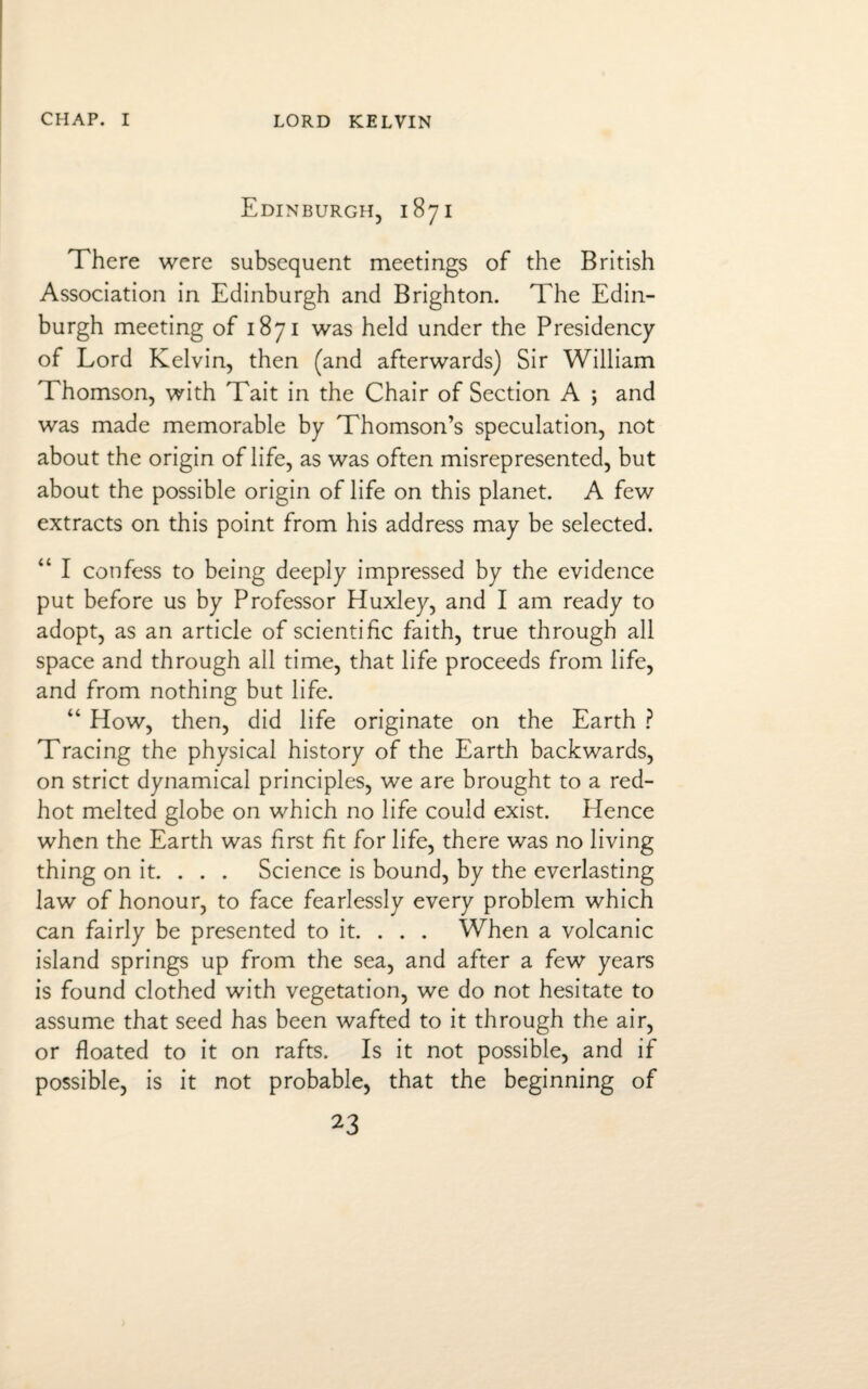 Edinburgh, 1871 There were subsequent meetings of the British Association in Edinburgh and Brighton. The Edin¬ burgh meeting of 1871 was held under the Presidency of Lord Kelvin, then (and afterwards) Sir William Thomson, with Tait in the Chair of Section A ; and was made memorable by Thomson’s speculation, not about the origin of life, as was often misrepresented, but about the possible origin of life on this planet. A few extracts on this point from his address may be selected. “ I confess to being deeply impressed by the evidence put before us by Professor Huxley, and I am ready to adopt, as an article of scientific faith, true through all space and through all time, that life proceeds from life, and from nothing but life. “ How, then, did life originate on the Earth ? Tracing the physical history of the Earth backwards, on strict dynamical principles, we are brought to a red- hot melted globe on which no life could exist. Hence when the Earth was first fit for life, there was no living thing on it. . . . Science is bound, by the everlasting law of honour, to face fearlessly every problem which can fairly be presented to it. . . . When a volcanic island springs up from the sea, and after a few years is found clothed with vegetation, we do not hesitate to assume that seed has been wafted to it through the air, or floated to it on rafts. Is it not possible, and if possible, is it not probable, that the beginning of