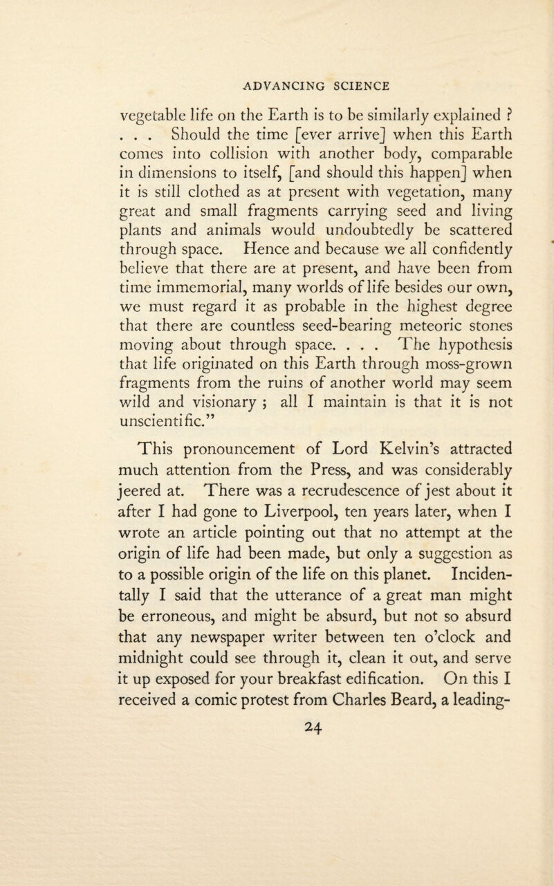 vegetable life on the Earth is to be similarly explained ? . . . Should the time [ever arrive] when this Earth comes into collision with another body, comparable in dimensions to itself, [and should this happen] when it is still clothed as at present with vegetation, many great and small fragments carrying seed and living plants and animals would undoubtedly be scattered through space. Hence and because we all confidently believe that there are at present, and have been from time immemorial, many worlds of life besides our own, we must regard it as probable in the highest degree that there are countless seed-bearing meteoric stones moving about through space. . . . The hypothesis that life originated on this Earth through moss-grown fragments from the ruins of another world may seem wild and visionary ; all I maintain is that it is not unscientific.” This pronouncement of Lord Kelvin’s attracted much attention from the Press, and was considerably jeered at. There was a recrudescence of jest about it after I had gone to Liverpool, ten years later, when I wrote an article pointing out that no attempt at the origin of life had been made, but only a suggestion as to a possible origin of the life on this planet. Inciden¬ tally I said that the utterance of a great man might be erroneous, and might be absurd, but not so absurd that any newspaper writer between ten o’clock and midnight could see through it, clean it out, and serve it up exposed for your breakfast edification. On this I received a comic protest from Charles Beard, a leading-