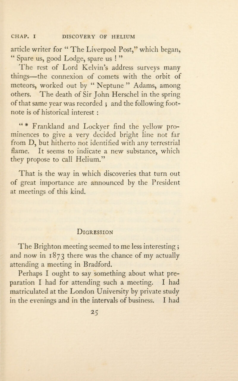 article writer for “ The Liverpool Post,” which began, “ Spare us, good Lodge, spare us ! ” The rest of Lord Kelvin’s address surveys many things—the connexion of comets with the orbit of meteors, worked out by “ Neptune ” Adams, among others. The death of Sir John Herschel in the spring of that same year was recorded ; and the following foot¬ note is of historical interest : “* Frankland and Lockyer find the yellow pro¬ minences to give a very decided bright line not far from D, but hitherto not identified with any terrestrial flame. It seems to indicate a new substance, which they propose to call Helium.” That is the way in which discoveries that turn out of great importance are announced by the President at meetings of this kind. Digression The Brighton meeting seemed to me less interesting ; and now in 1873 there was the chance of my actually attending a meeting in Bradford. Perhaps I ought to say something about what pre¬ paration I had for attending such a meeting. I had matriculated at the London University by private study in the evenings and in the intervals of business. I had