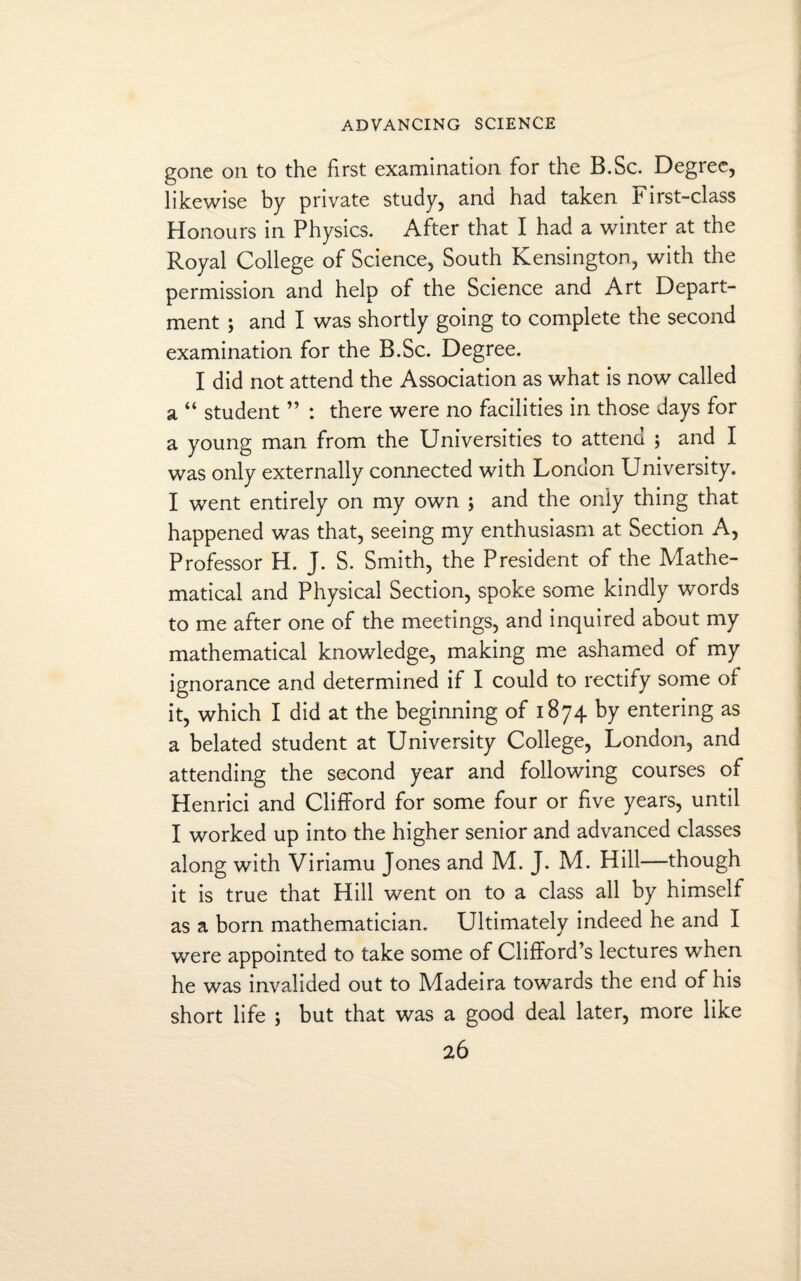 gone on to the first examination for the B.Sc. Degree, likewise by private study, and had taken First-class Honours in Physics. After that I had a winter at the Royal College of Science, South Kensington, with the permission and help of the Science and Art Depart¬ ment ; and I was shortly going to complete the second examination for the B.Sc. Degree. I did not attend the Association as what is now called a “ student ” : there were no facilities in those days for a young man from the Universities to attend ; and I was only externally connected with London University. I went entirely on my own ; and the only thing that happened was that, seeing my enthusiasm at Section A, Professor H. J. S. Smith, the President of the Mathe¬ matical and Physical Section, spoke some kindly words to me after one of the meetings, and inquired about my mathematical knowledge, making me ashamed of my ignorance and determined if I could to rectify some of it, which I did at the beginning of 1874 by entering as a belated student at University College, London, and attending the second year and following courses of Henrici and Clifford for some four or five years, until I worked up into the higher senior and advanced classes along with Viriamu Jones and M. J. M. Hill—though it is true that Hill went on to a class all by himself as a born mathematician. Ultimately indeed he and I were appointed to take some of Clifford’s lectures when he was invalided out to Madeira towards the end of his short life ; but that was a good deal later, more like