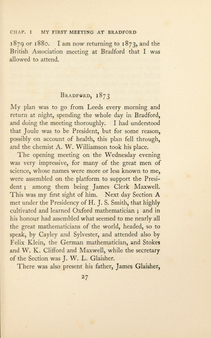 CIIAP. I MY FIRST MEETING AT BRADFORD 1879 or 1880. I am now returning to 1873, and the British Association meeting at Bradford that I was allowed to attend. Bradford, 1873 My plan was to go from Leeds every morning and return at night, spending the whole day in Bradford, and doing the meeting thoroughly. I had understood that Joule was to be President, but for some reason, possibly on account of health, this plan fell through, and the chemist A. W. Williamson took his place. The opening meeting on the Wednesday evening was very impressive, for many of the great men of science, whose names were more or less known to me, were assembled on the platform to support the Presi¬ dent ; among them being James Clerk Maxwell. This was my first sight of him. Next day Section A met under the Presidency of H. J. S. Smith, that highly cultivated and learned Oxford mathematician ; and in his honour had assembled what seemed to me nearly all the great mathematicians of the world, headed, so to speak, by Cayley and Sylvester, and attended also by Felix Klein, the German mathematician, and Stokes and W. K. Clifford and Maxwell, while the secretary of the Section was J. W. L. Glaisher. There was also present his father, James Glaisher,