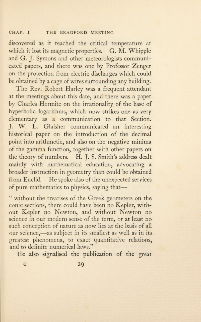 discovered as it reached the critical temperature at which it lost its magnetic properties. G. M. Whipple and G. J. Symons and other meteorologists communi¬ cated papers, and there was one by Professor Zenger on the protection from electric discharges which could be obtained by a cage of wires surrounding any building. The Rev. Robert Harley was a frequent attendant at the meetings about this date, and there was a paper by Charles Hermite on the irrationality of the base of hyperbolic logarithms, which now strikes one as very elementary as a communication to that Section. J. W. L. Glaisher communicated an interesting historical paper on the introduction of the decimal point into arithmetic, and also on the negative minima of the gamma function, together with other papers on the theory of numbers. H. J. S. Smith’s address dealt mainly with mathematical education, advocating a broader instruction in geometry than could be obtained from Euclid. He spoke also of the unexpected services of pure mathematics to physics, saying that— “ without the treatises of the Greek geometers on the conic sections, there could have been no Kepler, with¬ out Kepler no Newton, and without Newton no science in our modern sense of the term, or at least no such conception of nature as now lies at the basis of all our science,—as subject in its smallest as well as in its greatest phenomena, to exact quantitative relations, and to definite numerical laws.” He also signalised the publication of the great