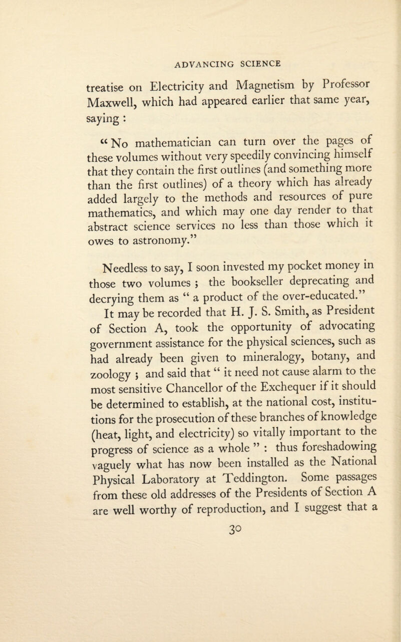 treatise on Electricity and Magnetism by Professor Maxwell, which had appeared earlier that same year, saying : “No mathematician can turn over the pages of these volumes without very speedily convincing himself that they contain the first outlines (and something more than the first outlines) of a theory which has already added largely to the methods and resources of pure mathematics, and which may one day render to that abstract science services no less than those which it owes to astronomy.” Needless to say, I soon invested my pocket money in those two volumes ; the bookseller deprecating and decrying them as “ a product of the over-educated.” It maybe recorded that H. J. S. Smith, as President of Section A, took the opportunity of advocating government assistance for the physical sciences, such as had already been given to mineralogy, botany, and zoology ; and said that “ it need not cause alarm to the most sensitive Chancellor of the Exchequer if it should be determined to establish, at the national cost, institu¬ tions for the prosecution of these branches of knowledge (heat, light, and electricity) so vitally important to the progress of science as a whole ” : thus foreshadowing vaguely what has now been installed as the National Physical Laboratory at Teddington. Some passages from these old addresses of the Presidents of Section A are well worthy of reproduction, and I suggest that a