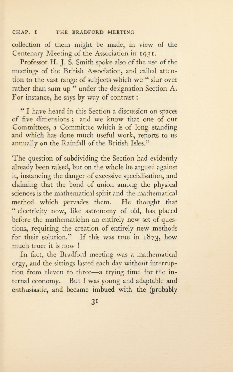 collection of them might be made, in view of the Centenary Meeting of the Association in 1931. Professor H. J. S. Smith spoke also of the use of the meetings of the British Association, and called atten¬ tion to the vast range of subjects which we “ slur over rather than sum up ” under the designation Section A. For instance, he says by way of contrast : “ I have heard in this Section a discussion on spaces of five dimensions ; and we know that one of our Committees, a Committee which is of long standing and which has done much useful work, reports to us annually on the Rainfall of the British Isles.” The question of subdividing the Section had evidently already been raised, but on the whole he argued against it, instancing the danger of excessive specialisation, and claiming that the bond of union among the physical sciences is the mathematical spirit and the mathematical method which pervades them. He thought that “ electricity now, like astronomy of old, has placed before the mathematician an entirely new set of ques¬ tions, requiring the creation of entirely new methods for their solution.” If this was true in 1873, how much truer it is now ! In fact, the Bradford meeting was a mathematical orgy, and the sittings lasted each day without interrup¬ tion from eleven to three—a trying time for the in¬ ternal economy. But I was young and adaptable and enthusiastic, and became imbued with the (probably