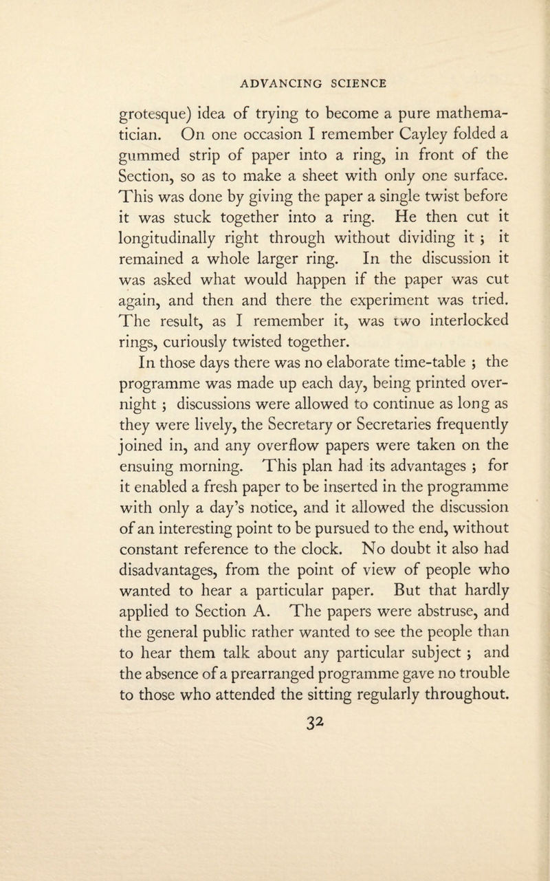 grotesque) idea of trying to become a pure mathema¬ tician. On one occasion I remember Cayley folded a gummed strip of paper into a ring, in front of the Section, so as to make a sheet with only one surface. This was done by giving the paper a single twist before it was stuck together into a ring. He then cut it longitudinally right through without dividing it ; it remained a whole larger ring. In the discussion it was asked what would happen if the paper was cut again, and then and there the experiment was tried. The result, as I remember it, was two interlocked rings, curiously twisted together. In those days there was no elaborate time-table ; the programme was made up each day, being printed over¬ night ; discussions were allowed to continue as long as they were lively, the Secretary or Secretaries frequently joined in, and any overflow papers were taken on the ensuing morning. This plan had its advantages ; for it enabled a fresh paper to be inserted in the programme with only a day’s notice, and it allowed the discussion of an interesting point to be pursued to the end, without constant reference to the clock. No doubt it also had disadvantages, from the point of view of people who wanted to hear a particular paper. But that hardly applied to Section A. The papers were abstruse, and the general public rather wanted to see the people than to hear them talk about any particular subject ; and the absence of a prearranged programme gave no trouble to those who attended the sitting regularly throughout.