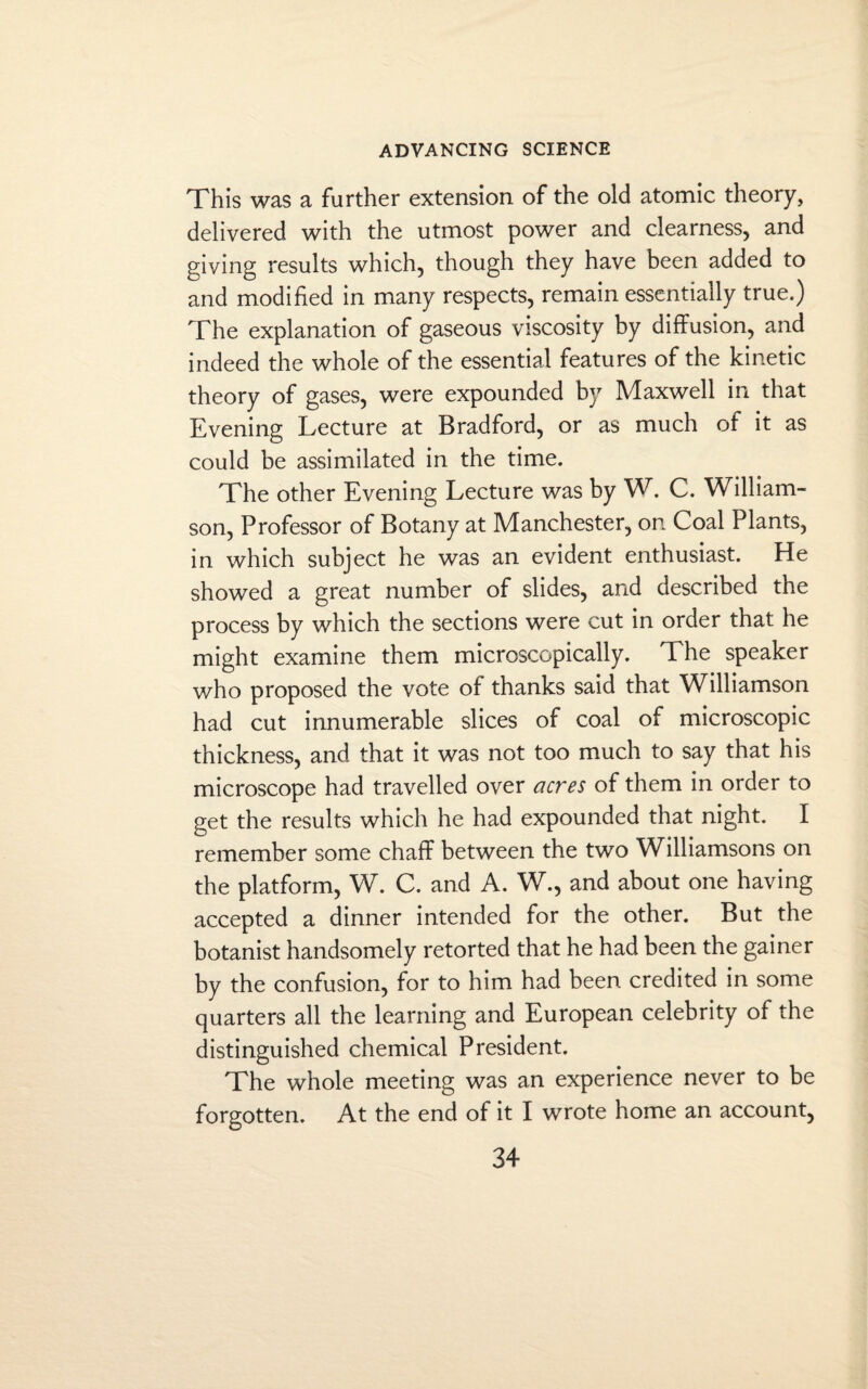 This was a further extension of the old atomic theory, delivered with the utmost power and clearness, and giving results which, though they have been added to and modified in many respects, remain essentially true.) The explanation of gaseous viscosity by diffusion, and indeed the whole of the essential features of the kinetic theory of gases, were expounded by Maxwell in that Evening Lecture at Bradford, or as much of it as could be assimilated in the time. The other Evening Lecture was by W. C. William¬ son, Professor of Botany at Manchester, on Coal Plants, in which subject he was an evident enthusiast. He showed a great number of slides, and described the process by which the sections were cut in order that he might examine them microscopically. The speaker who proposed the vote of thanks said that Williamson had cut innumerable slices of coal of microscopic thickness, and that it was not too much to say that his microscope had travelled over acres of them in order to get the results which he had expounded that night. I remember some chaff between the two Williamsons on the platform, W. C. and A. W., and about one having accepted a dinner intended for the other. But the botanist handsomely retorted that he had been the gainer by the confusion, for to him had been credited in some quarters all the learning and European celebrity of the distinguished chemical President. The whole meeting was an experience never to be forgotten. At the end of it I wrote home an account,