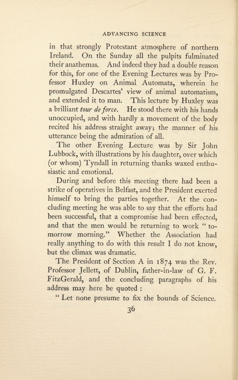 in that strongly Protestant atmosphere of northern Ireland. On the Sunday all the pulpits fulminated their anathemas. And indeed they had a double reason for this, for one of the Evening Lectures was by Pro¬ fessor Huxley on Animal Automata, wherein he promulgated Descartes’ view of animal automatism, and extended it to man. This lecture by Huxley was a brilliant tour de force. He stood there with his hands unoccupied, and with hardly a movement of the body recited his address straight away; the manner of his utterance being the admiration of all. The other Evening Lecture was by Sir John Lubbock, with illustrations by his daughter, over which (or whom) Tyndall in returning thanks waxed enthu¬ siastic and emotional. During and before this meeting there had been a strike of operatives in Belfast, and the President exerted himself to bring the parties together. At the con¬ cluding meeting he was able to say that the efforts had been successful, that a compromise had been effected, and that the men would be returning to work “ to¬ morrow morning.” Whether the Association had really anything to do with this result I do not know, but the climax was dramatic. The President of Section A in 1874 was the Rev. Professor Jellett, of Dublin, father-in-law of G. F. FitzGerald, and the concluding paragraphs of his address may here be quoted : “ Let none presume to fix the bounds of Science.