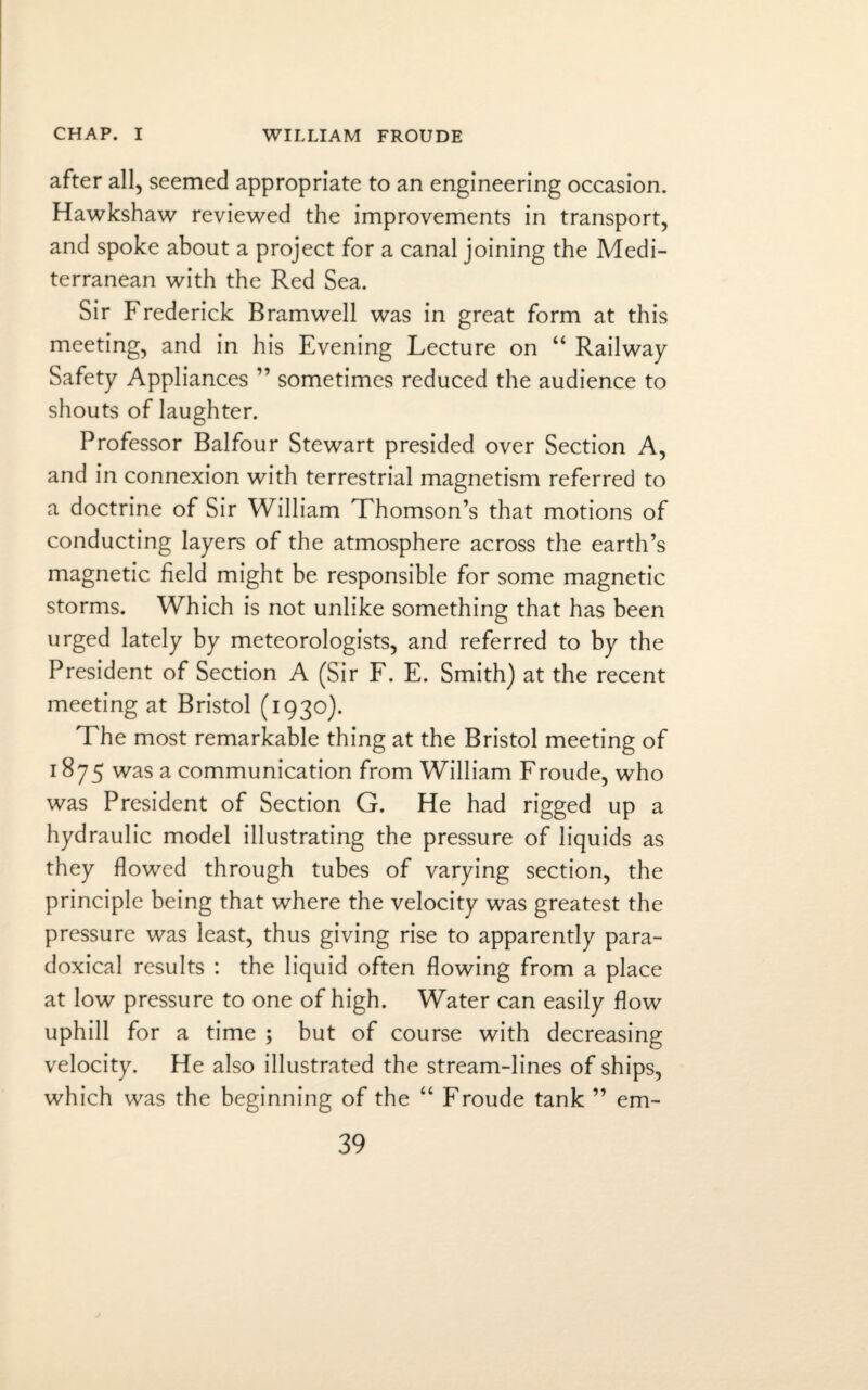 after all, seemed appropriate to an engineering occasion. Hawkshaw reviewed the improvements in transport, and spoke about a project for a canal joining the Medi¬ terranean with the Red Sea. Sir Frederick Bramwell was in great form at this meeting, and in his Evening Lecture on “ Railway Safety Appliances ” sometimes reduced the audience to shouts of laughter. Professor Balfour Stewart presided over Section A, and in connexion with terrestrial magnetism referred to a doctrine of Sir William Thomson’s that motions of conducting layers of the atmosphere across the earth’s magnetic field might be responsible for some magnetic storms. Which is not unlike something that has been urged lately by meteorologists, and referred to by the President of Section A (Sir F. E. Smith) at the recent meeting at Bristol (1930). The most remarkable thing at the Bristol meeting of 1875 was a communication from William Froude, who was President of Section G. He had rigged up a hydraulic model illustrating the pressure of liquids as they flowed through tubes of varying section, the principle being that where the velocity was greatest the pressure was least, thus giving rise to apparently para¬ doxical results : the liquid often flowing from a place at low pressure to one of high. Water can easily flow uphill for a time ; but of course with decreasing velocity. He also illustrated the stream-lines of ships, which was the beginning of the “ Froude tank ” em-