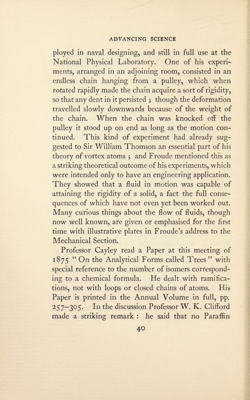 ployed in naval designing, and still in full use at the National Physical Laboratory. One of his experi¬ ments, arranged in an adjoining room, consisted in an endless chain hanging from a pulley, which when rotated rapidly made the chain acquire a sort of rigidity, so that any dent in it persisted ; though the deformation travelled slowly downwards because of the weight of the chain. When the chain was knocked off the pulley it stood up on end as long as the motion con¬ tinued. This kind of experiment had already sug¬ gested to Sir William Thomson an essential part of his theory of vortex atoms j and Froude mentioned this as a striking theoretical outcome of his experiments, which were intended only to have an engineering application. They showed that a fluid in motion was capable of attaining the rigidity of a solid, a fact the full conse¬ quences of which have not even yet been worked out. Many curious things about the flow of fluids, though now well known, are given or emphasised for the first time with illustrative plates in Froude’s address to the Mechanical Section. Professor Cayley read a Paper at this meeting of 1875 “ On the Analytical Forms called Trees ” with special reference to the number of isomers correspond¬ ing to a chemical formula. He dealt with ramifica¬ tions, not with loops or closed chains of atoms. His Paper is printed in the Annual Volume in full, pp. 257-305. In the discussion Professor W. K. Clifford made a striking remark : he said that no Paraffin
