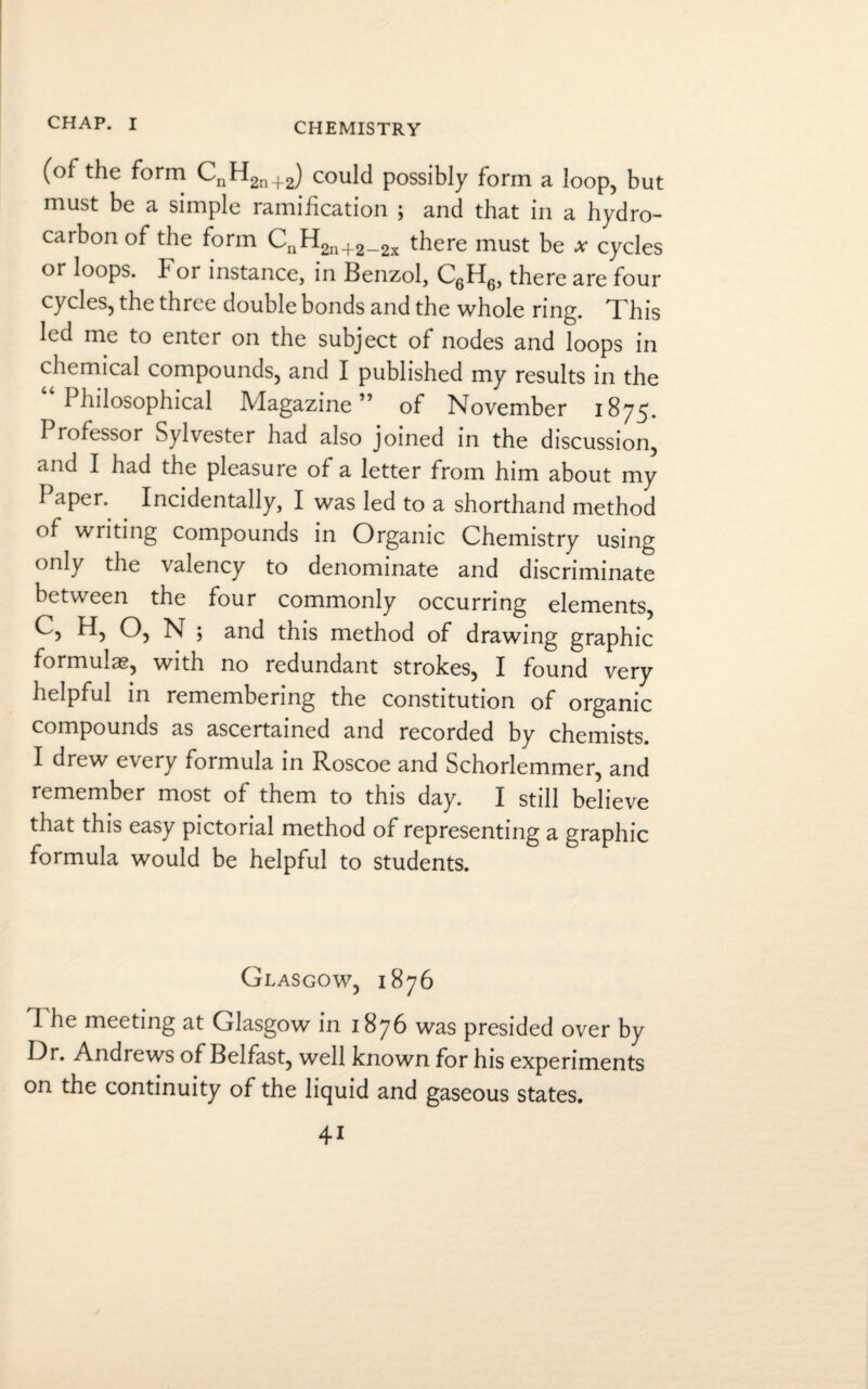CHEMISTRY (of the form CnH2n+2) could possibly form a loop, but must be a simple ramification ; and that in a hydro¬ carbon of the form CnH2n+2_2x there must be x cycles or loops, b or instance, in Benzol, C6H6, there are four cycles, the three double bonds and the whole ring. This led me to enter on the subject of nodes and loops in chemical compounds, and I published my results in the 1 hilosophical Magazine” of November 1875. I lofessor Sylvester had also joined in the discussion, and I had the pleasure of a letter from him about my I aper. Incidentally, I was led to a shorthand method of writing compounds in Organic Chemistry using only the valency to denominate and discriminate between the four commonly occurring elements, C, H, O, N ; and this method of drawing graphic formulae, with no redundant strokes, I found very helpful in remembering the constitution of organic compounds as ascertained and recorded by chemists. I drew every formula in Roscoe and Schorlemmer, and remember most of them to this day. I still believe that this easy pictorial method of representing a graphic formula would be helpful to students. Glasgow, 1876 I he meeting at Glasgow in 1876 was presided over by I^1* Andrews of Belfast, well known for his experiments on the continuity of the liquid and gaseous states. 4i