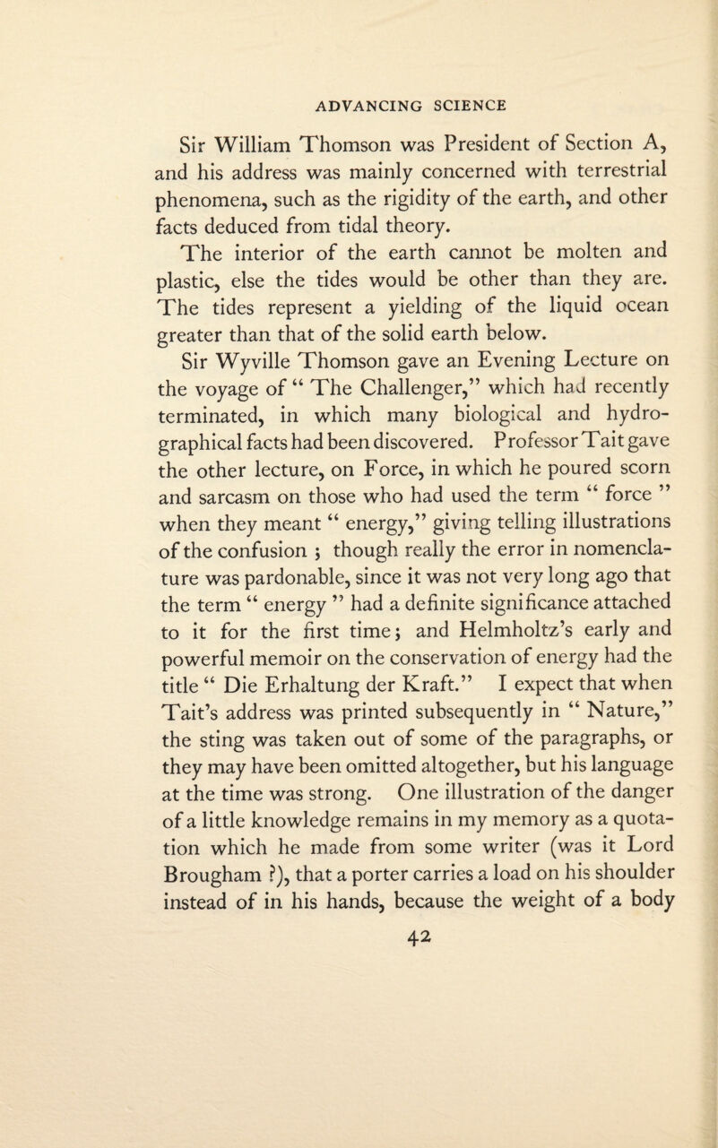 Sir William Thomson was President of Section A, and his address was mainly concerned with terrestrial phenomena, such as the rigidity of the earth, and other facts deduced from tidal theory. The interior of the earth cannot be molten and plastic, else the tides would be other than they are. The tides represent a yielding of the liquid ocean greater than that of the solid earth below. Sir Wyville Thomson gave an Evening Lecture on the voyage of “ The Challenger,” which had recently terminated, in which many biological and hydro- graphical facts had been discovered. Professor Tait gave the other lecture, on Force, in which he poured scorn and sarcasm on those who had used the term “ force ” when they meant “ energy,” giving telling illustrations of the confusion ; though really the error in nomencla¬ ture was pardonable, since it was not very long ago that the term “ energy ” had a definite significance attached to it for the first time; and Helmholtz’s early and powerful memoir on the conservation of energy had the title “ Die Erhaltung der Kraft.” I expect that when Tait’s address was printed subsequently in “ Nature,” the sting was taken out of some of the paragraphs, or they may have been omitted altogether, but his language at the time was strong. One illustration of the danger of a little knowledge remains in my memory as a quota¬ tion which he made from some writer (was it Lord Brougham ?), that a porter carries a load on his shoulder instead of in his hands, because the weight of a body