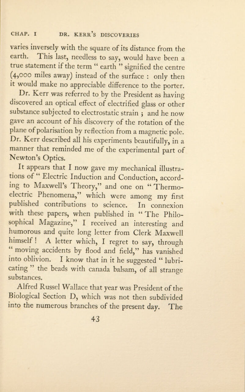 varies inversely with the square of its distance from the earth. This last, needless to say, would have been a true statement if the term “ earth ” signified the centre (4,000 miles away) instead of the surface : only then it would make no appreciable difference to the porter. Dr. Kerr was referred to by the President as having discovered an optical effect of electrified glass or other substance subjected to electrostatic strain ; and he now gave an account of his discovery of the rotation of the plane of polarisation by reflection from a magnetic pole. Dr. Kerr described all his experiments beautifully, in a manner that reminded me of the experimental part of Newton’s Optics. It appears that I now gave my mechanical illustra¬ tions of Electric Induction and Conduction, accord¬ ing to Maxwell’s Theory,” and one on “ Thermo¬ electric Phenomena,” which were among my first published contributions to science. In connexion with these papers, when published in “ The Philo¬ sophical Magazine,” I received an interesting and humorous and quite long letter from Clerk Maxwell himself ! A letter which, I regret to say, through moving accidents by flood and field,” has vanished into oblivion. I know that in it he suggested “ lubri¬ cating the beads with Canada balsam, of all strange substances. Alfred Russel Wallace that year was President of the Biological Section D, which was not then subdivided into the numerous branches of the present day. The