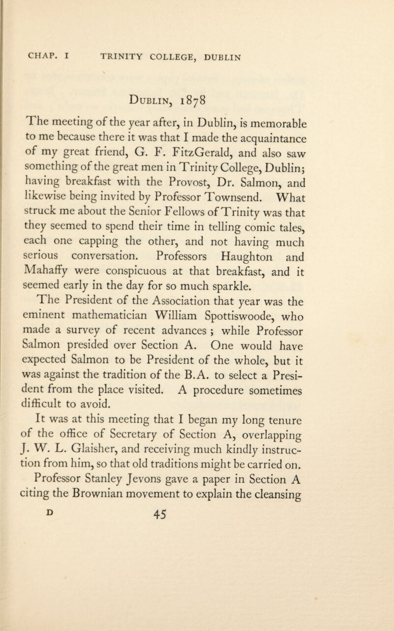 TRINITY COLLEGE, DUBLIN Dublin, 1878 The meeting of the year after, in Dublin, is memorable to me because there it was that I made the acquaintance of my great friend, G. F. FitzGerald, and also saw something of the great men in Trinity College, Dublin; having breakfast with the Provost, Dr. Salmon, and likewise being invited by Professor Townsend. What struck me about the Senior Fellows of Trinity was that they seemed to spend their time in telling comic tales, each one capping the other, and not having much serious conversation. Professors Haughton and Mahaffy were conspicuous at that breakfast, and it seemed early in the day for so much sparkle. The President of the Association that year was the eminent mathematician William Spottiswoode, who made a survey of recent advances ; while Professor Salmon presided over Section A. One would have expected Salmon to be President of the whole, but it was against the tradition of the B.A. to select a Presi¬ dent from the place visited. A procedure sometimes difficult to avoid. It was at this meeting that I began my long tenure of the office of Secretary of Section A, overlapping J. W. L. Glaisher, and receiving much kindly instruc¬ tion from him, so that old traditions might be carried on. Professor Stanley Jevons gave a paper in Section A citing the Brownian movement to explain the cleansing