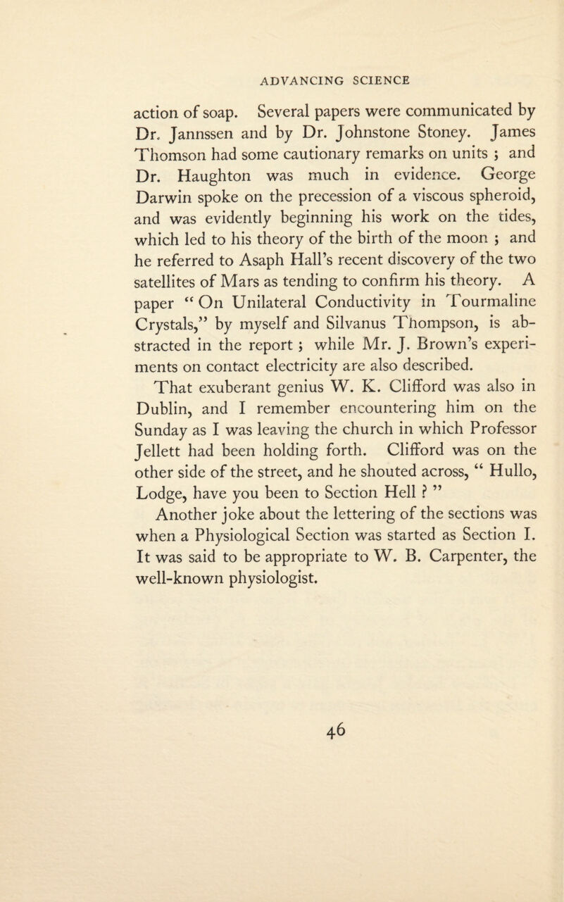 action of soap. Several papers were communicated by Dr. Jannssen and by Dr. Johnstone Stoney. James Thomson had some cautionary remarks on units ; and Dr. Haughton was much in evidence. George Darwin spoke on the precession of a viscous spheroid, and was evidently beginning his work on the tides, which led to his theory of the birth of the moon ; and he referred to Asaph Hall’s recent discovery of the two satellites of Mars as tending to confirm his theory. A paper “On Unilateral Conductivity in Tourmaline Crystals,” by myself and Silvanus Thompson, is ab¬ stracted in the report; while Mr. J. Brown’s experi¬ ments on contact electricity are also described. That exuberant genius W. K. Clifford was also in Dublin, and I remember encountering him on the Sunday as I was leaving the church in which Professor Jellett had been holding forth. Clifford was on the other side of the street, and he shouted across, “ Hullo, Lodge, have you been to Section Hell ? ” Another joke about the lettering of the sections was when a Physiological Section was started as Section I. It was said to be appropriate to W. B. Carpenter, the well-known physiologist.