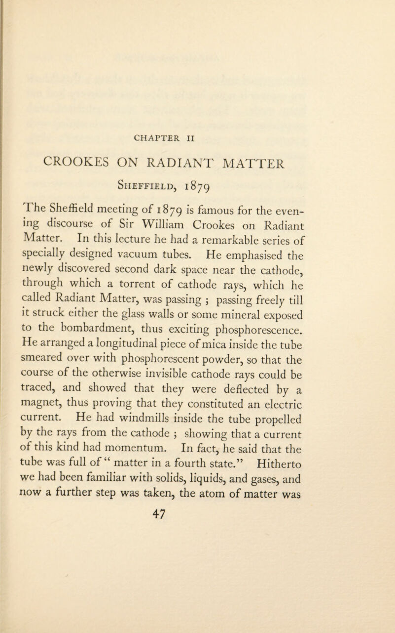 CHAPTER II CROOKES ON RADIANT MATTER Sheffield, 1879 The Sheffield meeting of 1879 is famous for the even¬ ing discourse of Sir William Crookes on Radiant Matter. In this lecture he had a remarkable series of specially designed vacuum tubes. He emphasised the newly discovered second dark space near the cathode, through which a torrent of cathode rays, which he called Radiant Matter, was passing ; passing freely till it struck either the glass walls or some mineral exposed to the bombardment, thus exciting phosphorescence. He arranged a longitudinal piece of mica inside the tube smeared over with phosphorescent powder, so that the course of the otherwise invisible cathode rays could be traced, and showed that they were deflected by a magnet, thus proving that they constituted an electric current. He had windmills inside the tube propelled by the rays from the cathode ; showing that a current of this kind had momentum. In fact, he said that the tube was full of “ matter in a fourth state.” Hitherto we had been familiar with solids, liquids, and gases, and now a further step was taken, the atom of matter was