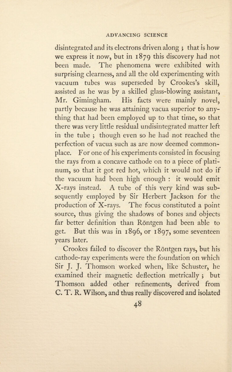 disintegrated and its electrons driven along ; that is how we express it now, but in 1879 this discovery had not been made. The phenomena were exhibited with surprising clearness, and all the old experimenting with vacuum tubes was superseded by Crookes’s skill, assisted as he was by a skilled glass-blowing assistant, Mr. Gimingham. His facts were mainly novel, partly because he was attaining vacua superior to any¬ thing that had been employed up to that time, so that there was very little residual undisintegrated matter left in the tube ; though even so he had not reached the perfection of vacua such as are now deemed common¬ place. For one of his experiments consisted in focusing the rays from a concave cathode on to a piece of plati¬ num, so that it got red hot, which it would not do if the vacuum had been high enough : it would emit X-rays instead. A tube of this very kind was sub¬ sequently employed by Sir Herbert Jackson for the production of X-rays. The focus constituted a point source, thus giving the shadows of bones and objects far better definition than Rontgen had been able to get. But this was in 1896, or 1897, some seventeen years later. Crookes failed to discover the Rontgen rays, but his cathode-ray experiments were the foundation on which Sir J. J. Thomson worked when, like Schuster, he examined their magnetic deflection metrically ; but Thomson added other refinements, derived from C. T. R. Wilson, and thus really discovered and isolated