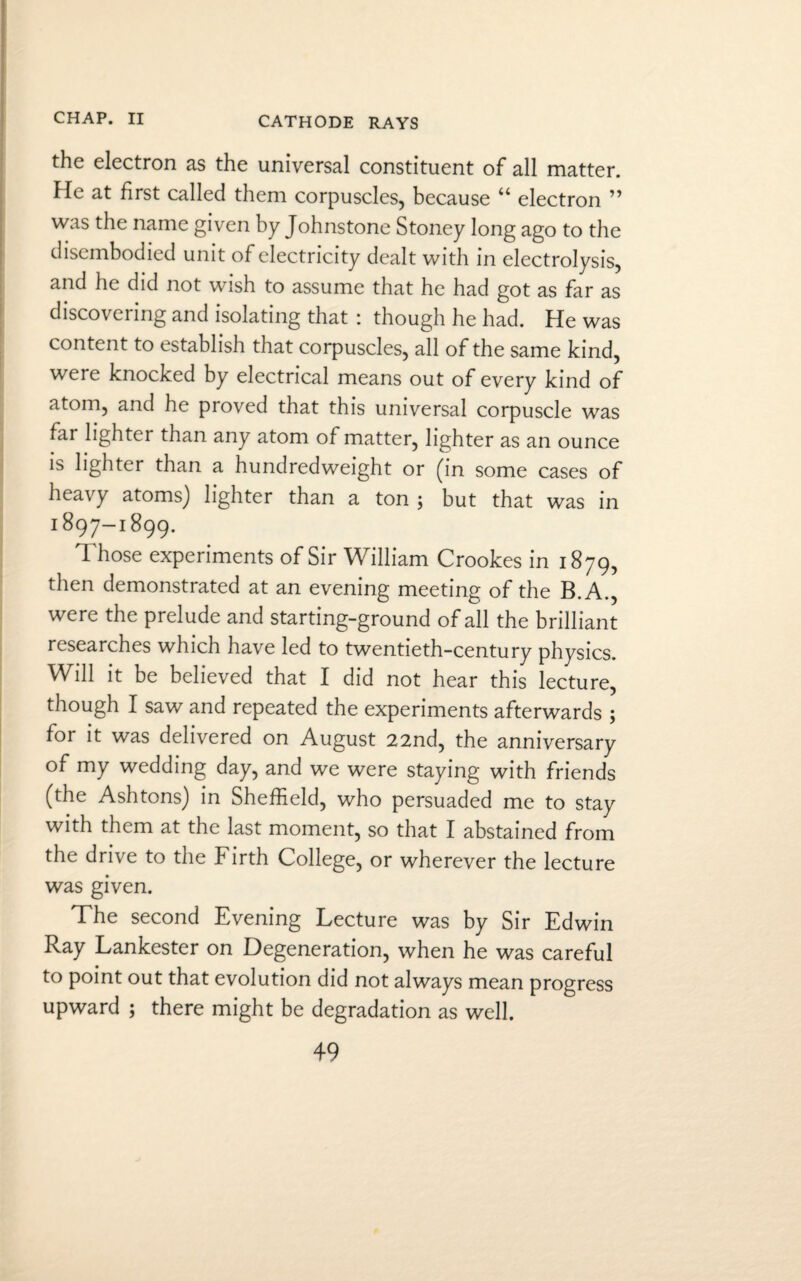 CATHODE RAYS the electron as the universal constituent of all matter. He at first called them corpuscles, because “ electron ” was the name given by Johnstone Stoney long ago to the disembodied unit of electricity dealt with in electrolysis, and he did not wish to assume that he had got as far as discovering and isolating that : though he had. He was content to establish that corpuscles, all of the same kind, were knocked by electrical means out of every kind of atom, and he proved that this universal corpuscle was far lighter than any atom of matter, lighter as an ounce is lighter than a hundredweight or (in some cases of heavy atoms) lighter than a ton ; but that was in 1897-1899. Those experiments of Sir William Crookes in 1879, then demonstrated at an evening meeting of the B.A., were the prelude and starting-ground of all the brilliant researches which have led to twentieth-century physics. Will it be believed that I did not hear this lecture, though I saw and repeated the experiments afterwards ; for it was delivered on August 22nd, the anniversary of my wedding day, and we were staying with friends (the Ashtons) in Sheffield, who persuaded me to stay with them at the last moment, so that I abstained from the drive to the Firth College, or wherever the lecture was given. The second Evening Lecture was by Sir Edwin Ray Lankester on Degeneration, when he was careful to point out that evolution did not always mean progress upward ; there might be degradation as well.