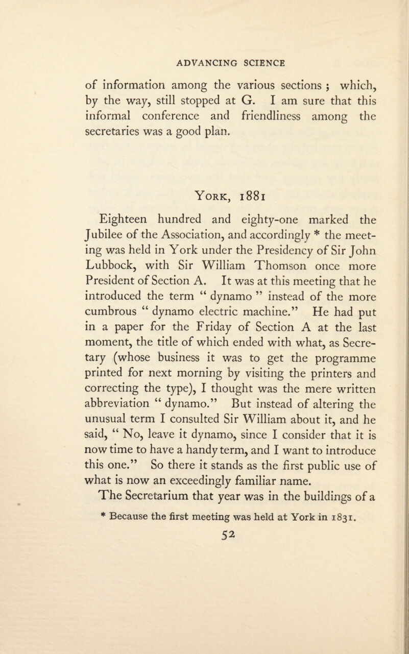 of information among the various sections ; which, by the way, still stopped at G. I am sure that this informal conference and friendliness among the secretaries was a good plan. York, i 88i Eighteen hundred and eighty-one marked the Jubilee of the Association, and accordingly * the meet¬ ing was held in York under the Presidency of Sir John Lubbock, with Sir William Thomson once more President of Section A. It was at this meeting that he introduced the term “ dynamo ” instead of the more cumbrous “ dynamo electric machine.” He had put in a paper for the Friday of Section A at the last moment, the title of which ended with what, as Secre¬ tary (whose business it was to get the programme printed for next morning by visiting the printers and correcting the type), I thought was the mere written abbreviation “ dynamo.” But instead of altering the unusual term I consulted Sir William about it, and he said, “ No, leave it dynamo, since I consider that it is now time to have a handy term, and I want to introduce this one.” So there it stands as the first public use of what is now an exceedingly familiar name. The Secretarium that year was in the buildings of a * Because the first meeting was held at York in 1831.