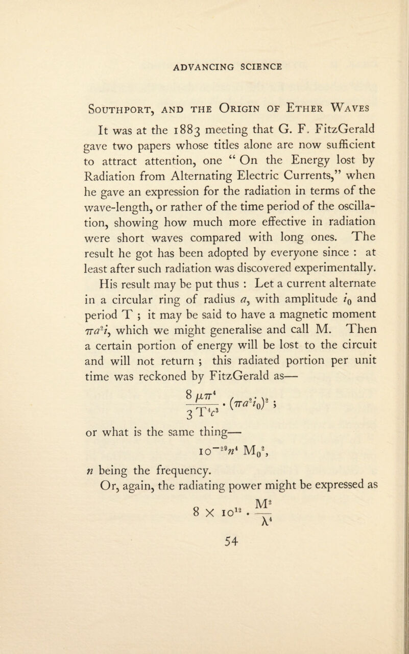 Southport, and the Origin of Ether Waves It was at the 1883 meeting that G. F, FitzGerald gave two papers whose titles alone are now sufficient to attract attention, one “ On the Energy lost by Radiation from Alternating Electric Currents,” when he gave an expression for the radiation in terms of the wave-length, or rather of the time period of the oscilla¬ tion, showing how much more effective in radiation were short waves compared with long ones. The result he got has been adopted by everyone since : at least after such radiation was discovered experimentally. His result may be put thus : Let a current alternate in a circular ring of radius ay with amplitude i0 and period T ; it may be said to have a magnetic moment 7rtf2/, which we might generalise and call M. Then a certain portion of energy will be lost to the circuit and will not return ; this radiated portion per unit time was reckoned by FitzGerald as— . {ira'-iQy ; 3 TV v °' or what is the same thing— IO”297Z4 M02, n being the frequency. Or, again, the radiating power might be expressed as M2 8 X io12 . X4