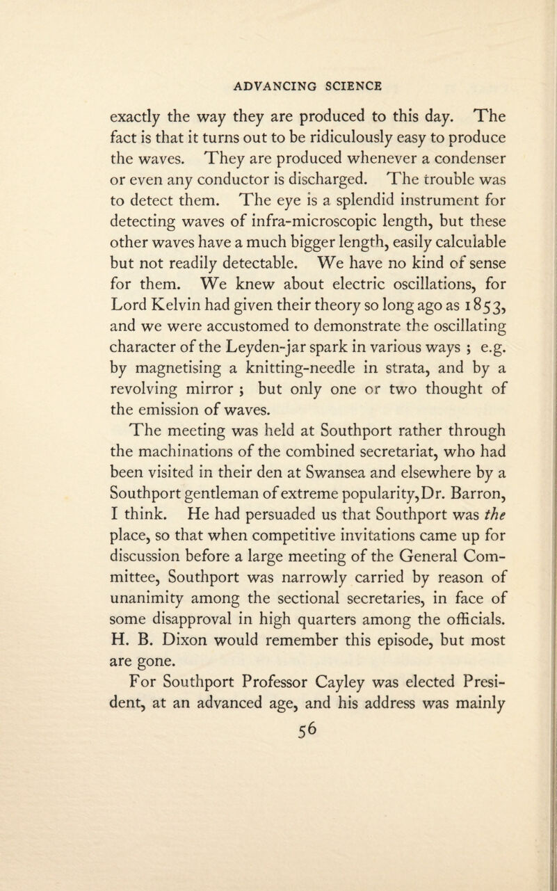 exactly the way they are produced to this day. The fact is that it turns out to be ridiculously easy to produce the waves. They are produced whenever a condenser or even any conductor is discharged. The trouble was to detect them. The eye is a splendid instrument for detecting waves of infra-microscopic length, but these other waves have a much bigger length, easily calculable but not readily detectable. We have no kind of sense for them. We knew about electric oscillations, for Lord Kelvin had given their theory so long ago as 1853, and we were accustomed to demonstrate the oscillating character of the Leyden-jar spark in various ways ; e.g. by magnetising a knitting-needle in strata, and by a revolving mirror ; but only one or two thought of the emission of waves. The meeting was held at Southport rather through the machinations of the combined secretariat, who had been visited in their den at Swansea and elsewhere by a Southport gentleman of extreme popularity,Dr. Barron, I think. He had persuaded us that Southport was the place, so that when competitive invitations came up for discussion before a large meeting of the General Com¬ mittee, Southport was narrowly carried by reason of unanimity among the sectional secretaries, in face of some disapproval in high quarters among the officials. H. B. Dixon would remember this episode, but most are gone. For Southport Professor Cayley was elected Presi¬ dent, at an advanced age, and his address was mainly