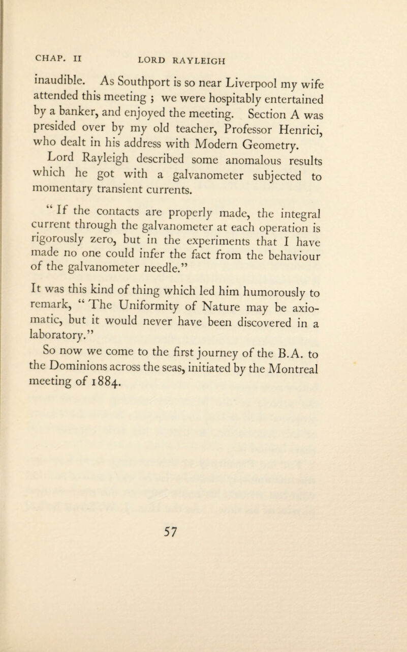 LORD RAYLEIGH inaudible. As Southport is so near Liverpool my wife attended this meeting ; we were hospitably entertained by a banker, and enjoyed the meeting. Section A was presided over by my old teacher, Professor Henrici, who dealt in his address with Modern Geometry. Lord Rayleigh described some anomalous results which he got with a galvanometer subjected to momentary transient currents. “ If the contacts are properly made, the integral current through the galvanometer at each operation is rigorously zero, but in the experiments that I have made no one could infer the fact from the behaviour of the galvanometer needle.” It was this kind of thing which led him humorously to remark, The Uniformity of Nature may be axio¬ matic, but it would never have been discovered in a laboratory.” So now we come to the first journey of the B. A. to the Dominions across the seas, initiated by the Montreal meeting of 1884.