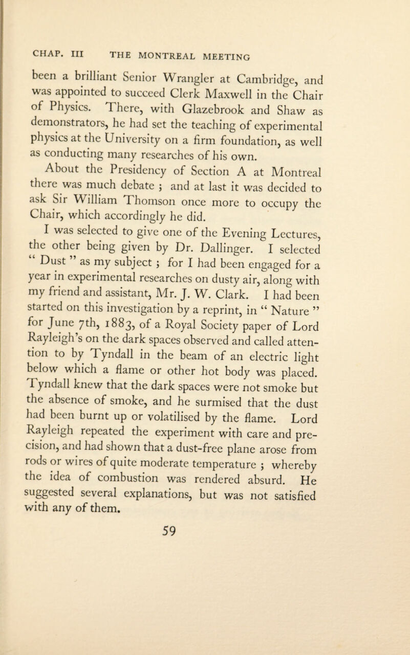 been a brilliant Senior Wrangler at Cambridge, and was appointed to succeed Clerk Maxwell in the Chair of Physics. There, with Glazebrook and Shaw as demonstrators, he had set the teaching of experimental physics at the University on a firm foundation, as well as conducting many researches of his own. About the Presidency of Section A at Montreal there was much debate ; and at last it was decided to ask Sir William Thomson once more to occupy the Chair, which accordingly he did. I was selected to give one of the Evening Lectures, the other being given by Dr. Ballinger. I selected “ Dust ” as my subject ; for I had been engaged for a year in experimental researches on dusty air, along with my friend and assistant, Mr. J. W. Clark. I had been started on this investigation by a reprint, in “ Nature ” for June 7th, 1883, of a Royal Society paper of Lord Rayleigh s on the dark spaces observed and called atten¬ tion to by Tyndall in the beam of an electric light below which a flame or other hot body was placed. I yndall knew that the dark spaces were not smoke but the absence of smoke, and he surmised that the dust had been burnt up or volatilised by the flame. Lord Rayleigh repeated the experiment with care and pre¬ cision, and had shown that a dust-free plane arose from rods or wires of quite moderate temperature ; whereby the idea of combustion was rendered absurd. He suggested several explanations, but was not satisfied with any of them.