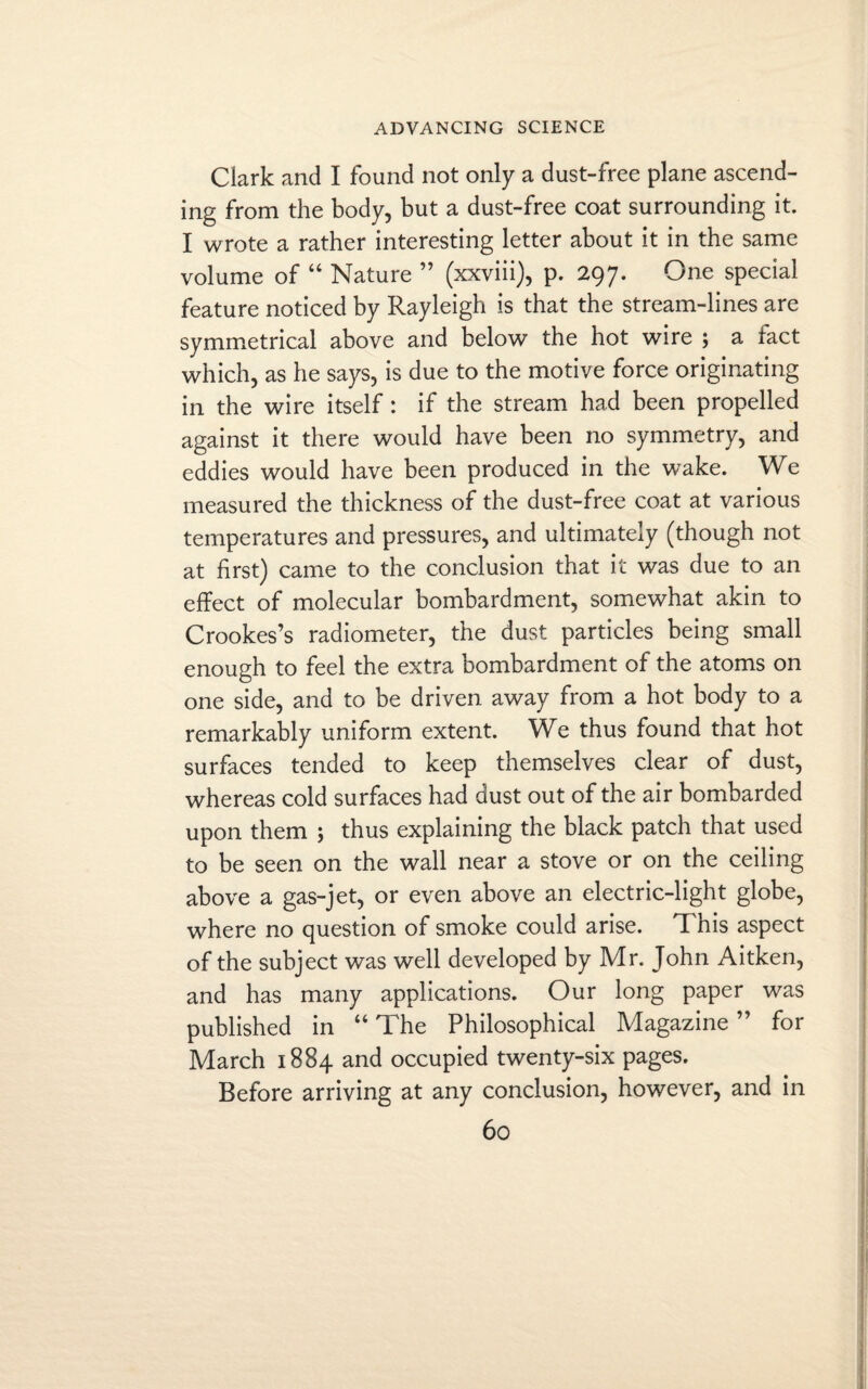 Clark and I found not only a dust-free plane ascend¬ ing from the body, but a dust-free coat surrounding it. I wrote a rather interesting letter about it in the same volume of “ Nature ” (xxviii), p. 297. One special feature noticed by Rayleigh is that the stream-lines are symmetrical above and below the hot wire ; a tact which, as he says, is due to the motive force originating in the wire itself: if the stream had been propelled against it there would have been no symmetry, and eddies would have been produced in the wake. We measured the thickness of the dust-free coat at various temperatures and pressures, and ultimately (though not at first) came to the conclusion that it was due to an effect of molecular bombardment, somewhat akin to Crookes’s radiometer, the dust particles being small enough to feel the extra bombardment of the atoms on one side, and to be driven away from a hot body to a remarkably uniform extent. We thus found that hot surfaces tended to keep themselves clear of dust, whereas cold surfaces had dust out of the air bombarded upon them ; thus explaining the black patch that used to be seen on the wall near a stove or on the ceiling above a gas-jet, or even above an electric-light globe, where no question of smoke could arise. T his aspect of the subject was well developed by Mr. John Aitken, and has many applications. Our long paper was published in “ The Philosophical Magazine ” for March 1884 and occupied twenty-six pages. Before arriving at any conclusion, however, and in