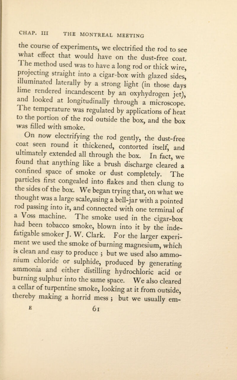 the course of experiments, we electrified the rod to see what effect that would have on the dust-free coat. I he method used was to have a long rod or thick wire, projecting straight into a cigar-box with glazed sides, illuminated laterally by a strong light (in those days lime rendered incandescent by an oxyhydrogen jet), and looked at longitudinally through a microscope.’ 1 he temperature was regulated by applications of heat to the portion of the rod outside the box, and the box was filled with smoke. On now electrifying the rod gently, the dust-free coat seen round it thickened, contorted itself, and ultimately extended all through the box. In fact, we found that anything like a brush discharge cleared a confined space of smoke or dust completely. The particles first congealed into flakes and then clung to the sides of the box. We began trying that, on what we thought was a large scale,using a bell-jar with a pointed rod passing into it, and connected with one terminal of a Voss machine. The smoke used in the cigar-box had been tobacco smoke, blown into it by the inde¬ fatigable smoker J. W. Clark. For the larger experi¬ ment we used the smoke of burning magnesium, which is clean and easy to produce ; but we used also ammo¬ nium chloride or sulphide, produced by generating ammonia and either distilling hydrochloric acid or burning sulphur into the same space. We also cleared a cellar of turpentine smoke, looking at it from outside, thereby making a horrid mess ; but we usually em-