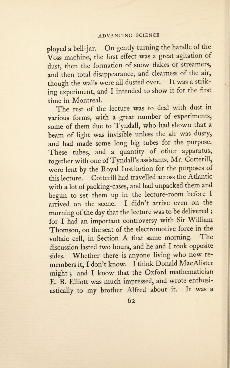 ployed a bell-jar. On gently turning the handle of the Voss machine, the first effect was a great agitation of dust, then the formation of snow flakes or streamers, and then total disappearance, and clearness of the air, though the walls were all dusted over. It was a strik¬ ing experiment, and I intended to show it for the first time in Montreal. The rest of the lecture was to deal with dust in various forms, with a great number of experiments, some of them due to Tyndall, who had shown that a beam of light was invisible unless the air was dusty, and had made some long big tubes for the purpose. These tubes, and a quantity of other apparatus, together with one of Tyndall’s assistants, Mr. Cotter ill, were lent by the Royal Institution for the purposes of this lecture. Cottenll had travelled across the Atlantic with a lot of packing-cases, and had unpacked them and begun to set them up in the lecture-room before I arrived on the scene. I didn’t arrive even on the morning of the day that the lecture was to be delivered ; for I had an important controversy with Sir William Thomson, on the seat of the electromotive force in the voltaic cell, in Section A that same morning. The discussion lasted two hours, and he and I took opposite sides. Whether there is anyone living who now re¬ members it, I don’t know. I think Donald MacAlister might ; and I know that the Oxford mathematician E. B. Elliott was much impressed, and wrote enthusi¬ astically to my brother Alfred about it. It was a