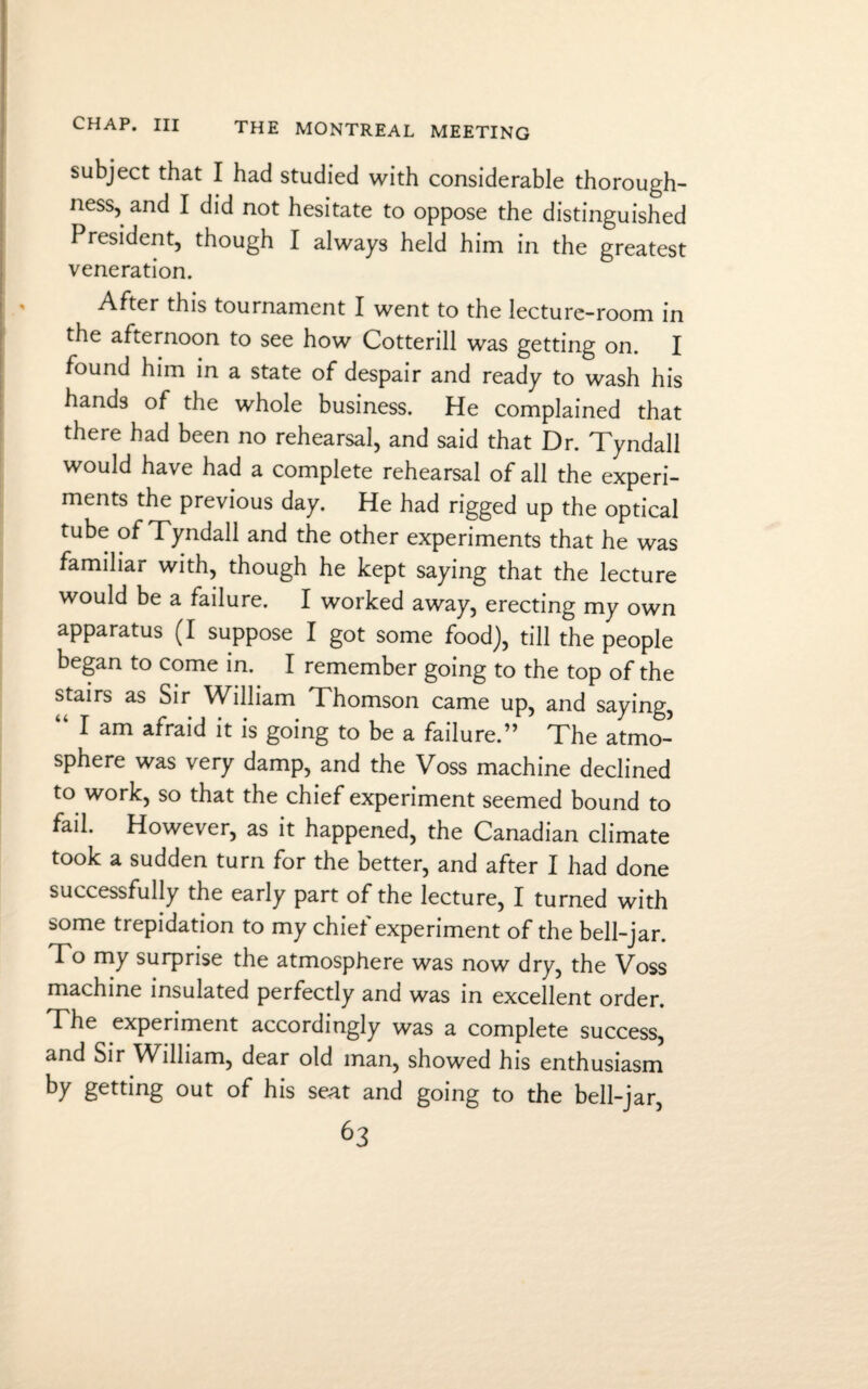 subject that I had studied with considerable thorough¬ ness, and I did not hesitate to oppose the distinguished President, though I always held him in the greatest veneration. After this tournament I went to the lecture-room in the afternoon to see how Cotterill was getting on. I found him in a state of despair and ready to wash his hands of the whole business. He complained that there had been no rehearsal, and said that Dr. Tyndall would have had a complete rehearsal of all the experi¬ ments the previous day. He had rigged up the optical tube of Tyndall and the other experiments that he was familiar with, though he kept saying that the lecture would be a failure. I worked away, erecting my own apparatus (I suppose I got some food), till the people began to come in. I remember going to the top of the stairs as Sir William Thomson came up, and saying, “ I am afraid it is going to be a failure.” The atmo¬ sphere was very damp, and the Voss machine declined to work, so that the chief experiment seemed bound to fail. However, as it happened, the Canadian climate took a sudden turn for the better, and after I had done successfully the early part of the lecture, I turned with some trepidation to my chief experiment of the bell-jar. To my surprise the atmosphere was now dry, the Voss machine insulated perfectly and was in excellent order. The experiment accordingly was a complete success, and Sir William, dear old man, showed his enthusiasm by getting out of his seat and going to the bell-jar,