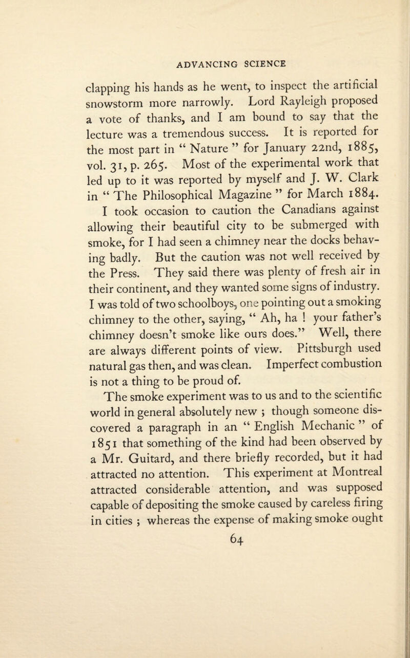 clapping his hands as he went, to inspect the artificial snowstorm more narrowly. Lord Rayleigh proposed a vote of thanks, and I am bound to say that the lecture was a tremendous success. It is reported for the most part in “ Nature ” for January 22nd, 1885, vol. 31, p. 265. Most of the experimental work that led up to it was reported by myself and J. W. Clark in “ The Philosophical Magazine ” for March 1884. I took occasion to caution the Canadians against allowing their beautiful city to be submerged with smoke, for I had seen a chimney near the docks behav¬ ing badly. But the caution was not well received by the Press. They said there was plenty of fresh air in their continent, and they wanted some signs of industry. I was told of two schoolboys, one pointing out a smoking chimney to the other, saying, “ Ah, ha ! your father s chimney doesn’t smoke like ours does.” Well, there are always different points of view. Pittsburgh used natural gas then, and was clean. Imperfect combustion is not a thing to be proud of. The smoke experiment was to us and to the scientific world in general absolutely new ; though someone dis¬ covered a paragraph in an “ English Mechanic ” of 1851 that something of the kind had been observed by a Mr. Guitard, and there briefly recorded, but it had attracted no attention. This experiment at Montreal attracted considerable attention, and was supposed capable of depositing the smoke caused by careless firing in cities ; whereas the expense of making smoke ought
