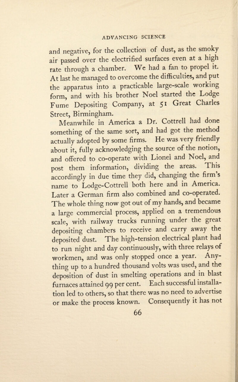 and negative, for the collection of dust, as the smoky air passed over the electrified surfaces even at a high rate through a chamber. We had a fan to propel it. At last he managed to overcome the difficulties, and put the apparatus into a practicable large-scale working form, and with his brother Noel started the Lodge Fume Depositing Company, at 51 Great Charles Street, Birmingham. Meanwhile in America a Dr. Cottrell had done something of the same sort, and had got the method actually adopted by some firms. He was very friendly about it, fully acknowledging the source of the notion, and offered to co-operate with Lionel and Noel, and post them information, dividing the areas. This accordingly in due time they did, changing the firm s name to Lodge-Cottrell both here and in America. Later a German firm also combined and co-operated. The whole thing now got out of my hands, and became a large commercial process, applied on a tremendous scale, with railway trucks running under the great depositing chambers to receive and carry away the deposited dust. The high-tension electrical plant had to run night and day continuously, with three relays of workmen, and was only stopped once a year. Any¬ thing up to a hundred thousand volts was used, and the deposition of dust in smelting operations and in blast furnaces attained 99 Per cent. Each successful installa¬ tion led to others, so that there was no need to advertise or make the process known. Consequently it has not